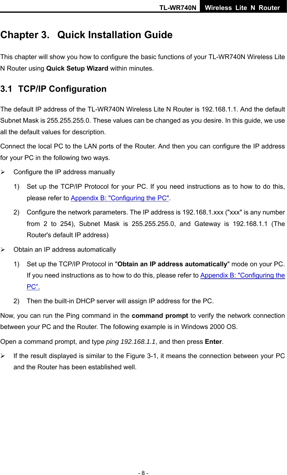 TL-WR740N Wireless Lite N Router  - 8 - Chapter 3.  Quick Installation Guide This chapter will show you how to configure the basic functions of your TL-WR740N Wireless Lite N Router using Quick Setup Wizard within minutes. 3.1  TCP/IP Configuration The default IP address of the TL-WR740N Wireless Lite N Router is 192.168.1.1. And the default Subnet Mask is 255.255.255.0. These values can be changed as you desire. In this guide, we use all the default values for description. Connect the local PC to the LAN ports of the Router. And then you can configure the IP address for your PC in the following two ways. ¾ Configure the IP address manually 1)  Set up the TCP/IP Protocol for your PC. If you need instructions as to how to do this, please refer to Appendix B: &quot;Configuring the PC&quot;. 2)  Configure the network parameters. The IP address is 192.168.1.xxx (&quot;xxx&quot; is any number from 2 to 254), Subnet Mask is 255.255.255.0, and Gateway is 192.168.1.1 (The Router&apos;s default IP address) ¾ Obtain an IP address automatically 1)  Set up the TCP/IP Protocol in &quot;Obtain an IP address automatically&quot; mode on your PC. If you need instructions as to how to do this, please refer to Appendix B: &quot;Configuring the PC”. 2)  Then the built-in DHCP server will assign IP address for the PC. Now, you can run the Ping command in the command prompt to verify the network connection between your PC and the Router. The following example is in Windows 2000 OS. Open a command prompt, and type ping 192.168.1.1, and then press Enter. ¾  If the result displayed is similar to the Figure 3-1, it means the connection between your PC and the Router has been established well.   