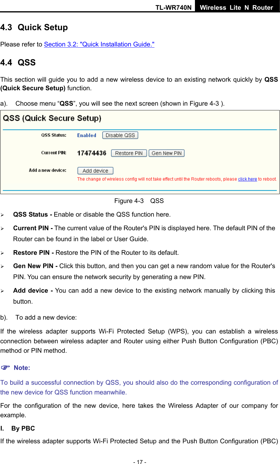 TL-WR740N Wireless Lite N Router  - 17 - 4.3  Quick Setup Please refer to Section 3.2: &quot;Quick Installation Guide.&quot; 4.4  QSS This section will guide you to add a new wireless device to an existing network quickly by QSS (Quick Secure Setup) function.   a).  Choose menu “QSS”, you will see the next screen (shown in Figure 4-3 ).    Figure 4-3  QSS ¾ QSS Status - Enable or disable the QSS function here.   ¾ Current PIN - The current value of the Router&apos;s PIN is displayed here. The default PIN of the Router can be found in the label or User Guide.   ¾ Restore PIN - Restore the PIN of the Router to its default.   ¾ Gen New PIN - Click this button, and then you can get a new random value for the Router&apos;s PIN. You can ensure the network security by generating a new PIN.   ¾ Add device - You can add a new device to the existing network manually by clicking this button.  b).  To add a new device: If the wireless adapter supports Wi-Fi Protected Setup (WPS), you can establish a wireless connection between wireless adapter and Router using either Push Button Configuration (PBC) method or PIN method. ) Note: To build a successful connection by QSS, you should also do the corresponding configuration of the new device for QSS function meanwhile. For the configuration of the new device, here takes the Wireless Adapter of our company for example. I. By PBC If the wireless adapter supports Wi-Fi Protected Setup and the Push Button Configuration (PBC) 