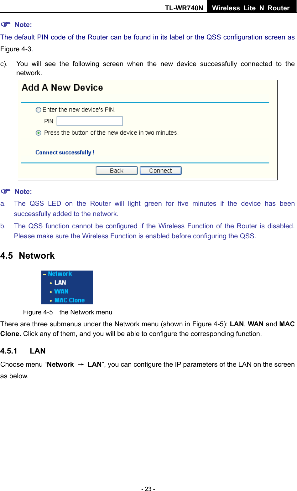 TL-WR740N Wireless Lite N Router  - 23 - ) Note: The default PIN code of the Router can be found in its label or the QSS configuration screen as Figure 4-3. c).  You will see the following screen when the new device successfully connected to the network.  ) Note: a.  The QSS LED on the Router will light green for five minutes if the device has been successfully added to the network. b.  The QSS function cannot be configured if the Wireless Function of the Router is disabled. Please make sure the Wireless Function is enabled before configuring the QSS. 4.5  Network  Figure 4-5  the Network menu There are three submenus under the Network menu (shown in Figure 4-5): LAN, WAN and MAC Clone. Click any of them, and you will be able to configure the corresponding function.   4.5.1  LAN Choose menu “Network  → LAN”, you can configure the IP parameters of the LAN on the screen as below. 