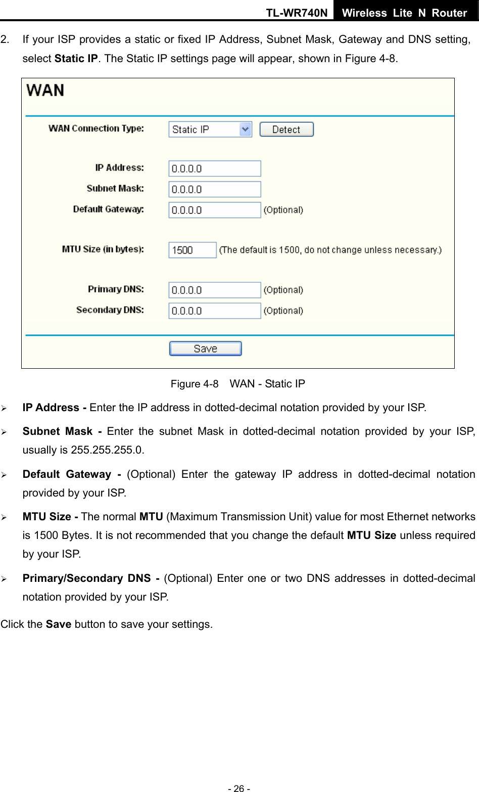 TL-WR740N Wireless Lite N Router  - 26 - 2.  If your ISP provides a static or fixed IP Address, Subnet Mask, Gateway and DNS setting, select Static IP. The Static IP settings page will appear, shown in Figure 4-8.  Figure 4-8    WAN - Static IP ¾ IP Address - Enter the IP address in dotted-decimal notation provided by your ISP. ¾ Subnet Mask - Enter the subnet Mask in dotted-decimal notation provided by your ISP, usually is 255.255.255.0. ¾ Default Gateway - (Optional) Enter the gateway IP address in dotted-decimal notation provided by your ISP. ¾ MTU Size - The normal MTU (Maximum Transmission Unit) value for most Ethernet networks is 1500 Bytes. It is not recommended that you change the default MTU Size unless required by your ISP.   ¾ Primary/Secondary DNS - (Optional) Enter one or two DNS addresses in dotted-decimal notation provided by your ISP. Click the Save button to save your settings. 