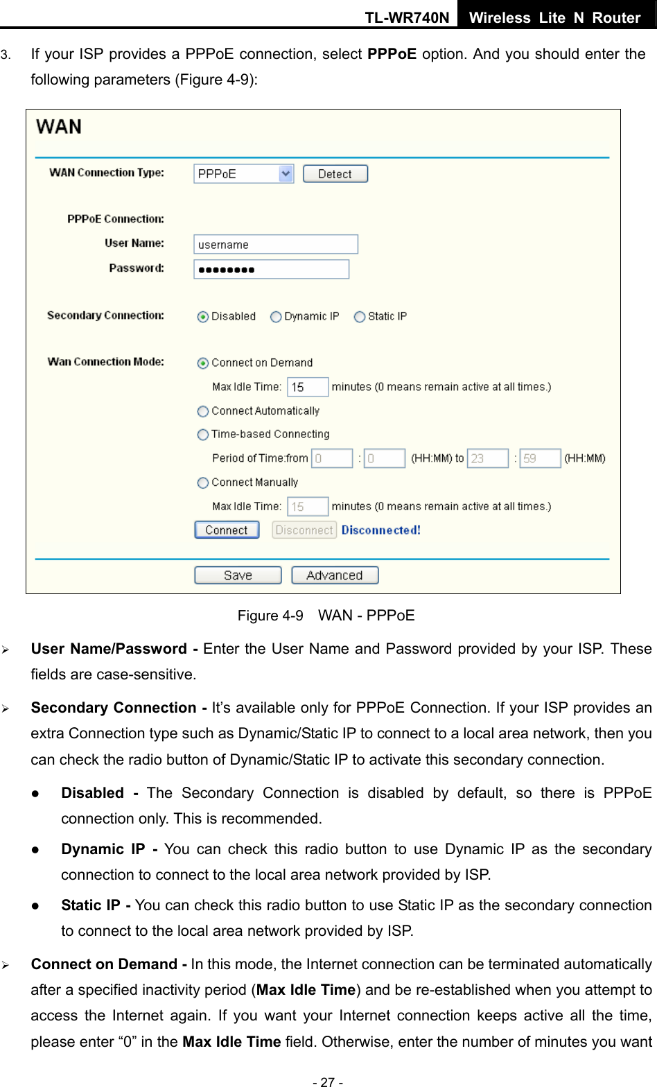 TL-WR740N Wireless Lite N Router  - 27 - 3.  If your ISP provides a PPPoE connection, select PPPoE option. And you should enter the following parameters (Figure 4-9):  Figure 4-9    WAN - PPPoE ¾ User Name/Password - Enter the User Name and Password provided by your ISP. These fields are case-sensitive. ¾ Secondary Connection - It’s available only for PPPoE Connection. If your ISP provides an extra Connection type such as Dynamic/Static IP to connect to a local area network, then you can check the radio button of Dynamic/Static IP to activate this secondary connection. z Disabled - The Secondary Connection is disabled by default, so there is PPPoE connection only. This is recommended. z Dynamic IP -  You can check this radio button to use Dynamic IP as the secondary connection to connect to the local area network provided by ISP. z Static IP - You can check this radio button to use Static IP as the secondary connection to connect to the local area network provided by ISP. ¾ Connect on Demand - In this mode, the Internet connection can be terminated automatically after a specified inactivity period (Max Idle Time) and be re-established when you attempt to access the Internet again. If you want your Internet connection keeps active all the time, please enter “0” in the Max Idle Time field. Otherwise, enter the number of minutes you want 