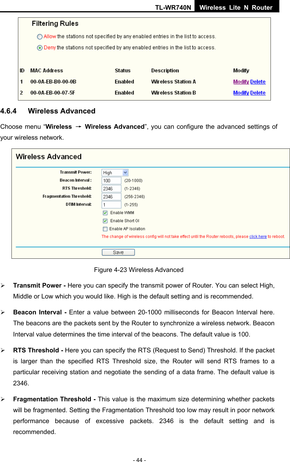 TL-WR740N Wireless Lite N Router  - 44 -  4.6.4  Wireless Advanced Choose menu “Wireless  → Wireless Advanced”, you can configure the advanced settings of your wireless network.  Figure 4-23 Wireless Advanced ¾ Transmit Power - Here you can specify the transmit power of Router. You can select High, Middle or Low which you would like. High is the default setting and is recommended. ¾ Beacon Interval - Enter a value between 20-1000 milliseconds for Beacon Interval here. The beacons are the packets sent by the Router to synchronize a wireless network. Beacon Interval value determines the time interval of the beacons. The default value is 100.   ¾ RTS Threshold - Here you can specify the RTS (Request to Send) Threshold. If the packet is larger than the specified RTS Threshold size, the Router will send RTS frames to a particular receiving station and negotiate the sending of a data frame. The default value is 2346.  ¾ Fragmentation Threshold - This value is the maximum size determining whether packets will be fragmented. Setting the Fragmentation Threshold too low may result in poor network performance because of excessive packets. 2346 is the default setting and is recommended.  