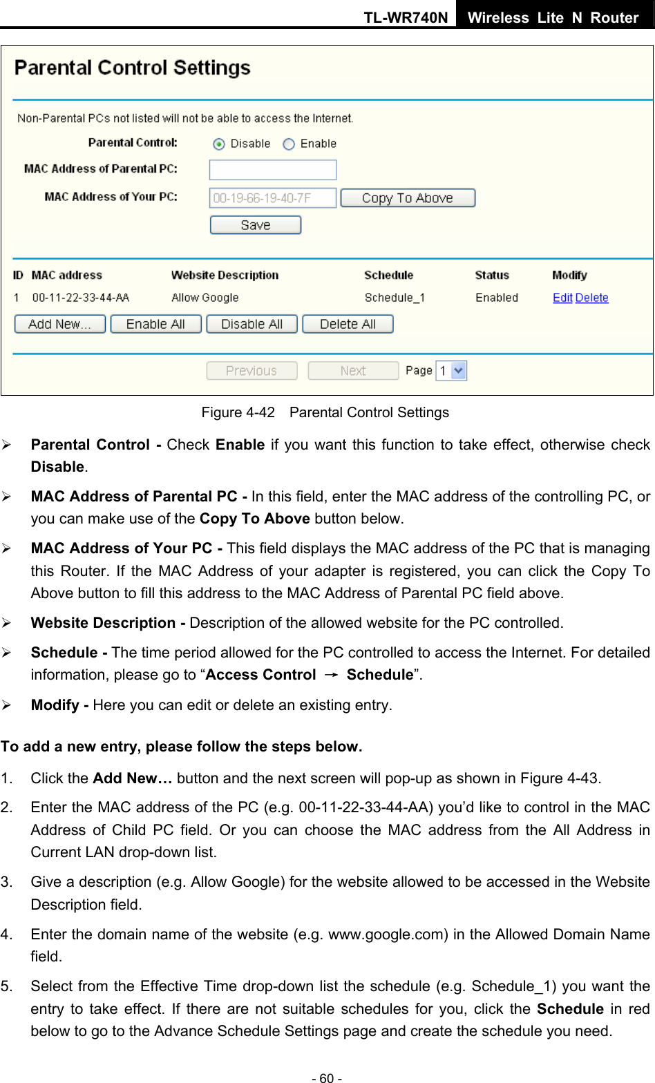 TL-WR740N Wireless Lite N Router  - 60 -  Figure 4-42    Parental Control Settings ¾ Parental Control - Check Enable if you want this function to take effect, otherwise check Disable.  ¾ MAC Address of Parental PC - In this field, enter the MAC address of the controlling PC, or you can make use of the Copy To Above button below.   ¾ MAC Address of Your PC - This field displays the MAC address of the PC that is managing this Router. If the MAC Address of your adapter is registered, you can click the Copy To Above button to fill this address to the MAC Address of Parental PC field above.   ¾ Website Description - Description of the allowed website for the PC controlled.   ¾ Schedule - The time period allowed for the PC controlled to access the Internet. For detailed information, please go to “Access Control  → Schedule”.  ¾ Modify - Here you can edit or delete an existing entry.   To add a new entry, please follow the steps below. 1. Click the Add New… button and the next screen will pop-up as shown in Figure 4-43. 2.  Enter the MAC address of the PC (e.g. 00-11-22-33-44-AA) you’d like to control in the MAC Address of Child PC field. Or you can choose the MAC address from the All Address in Current LAN drop-down list. 3.  Give a description (e.g. Allow Google) for the website allowed to be accessed in the Website Description field. 4.  Enter the domain name of the website (e.g. www.google.com) in the Allowed Domain Name field. 5.  Select from the Effective Time drop-down list the schedule (e.g. Schedule_1) you want the entry to take effect. If there are not suitable schedules for you, click the Schedule  in red below to go to the Advance Schedule Settings page and create the schedule you need. 