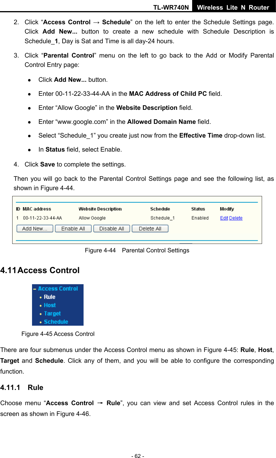 TL-WR740N Wireless Lite N Router  - 62 - 2. Click “Access Control → Schedule” on the left to enter the Schedule Settings page. Click  Add New... button to create a new schedule with Schedule Description is Schedule_1, Day is Sat and Time is all day-24 hours.   3. Click “Parental Control” menu on the left to go back to the Add or Modify Parental Control Entry page:   z Click Add New... button.   z Enter 00-11-22-33-44-AA in the MAC Address of Child PC field.   z Enter “Allow Google” in the Website Description field.   z Enter “www.google.com” in the Allowed Domain Name field.   z Select “Schedule_1” you create just now from the Effective Time drop-down list.   z In Status field, select Enable.   4. Click Save to complete the settings. Then you will go back to the Parental Control Settings page and see the following list, as shown in Figure 4-44.  Figure 4-44    Parental Control Settings 4.11 Access Control  Figure 4-45 Access Control There are four submenus under the Access Control menu as shown in Figure 4-45: Rule, Host, Target and Schedule. Click any of them, and you will be able to configure the corresponding function. 4.11.1  Rule Choose menu “Access Control → Rule”, you can view and set Access Control rules in the screen as shown in Figure 4-46.   