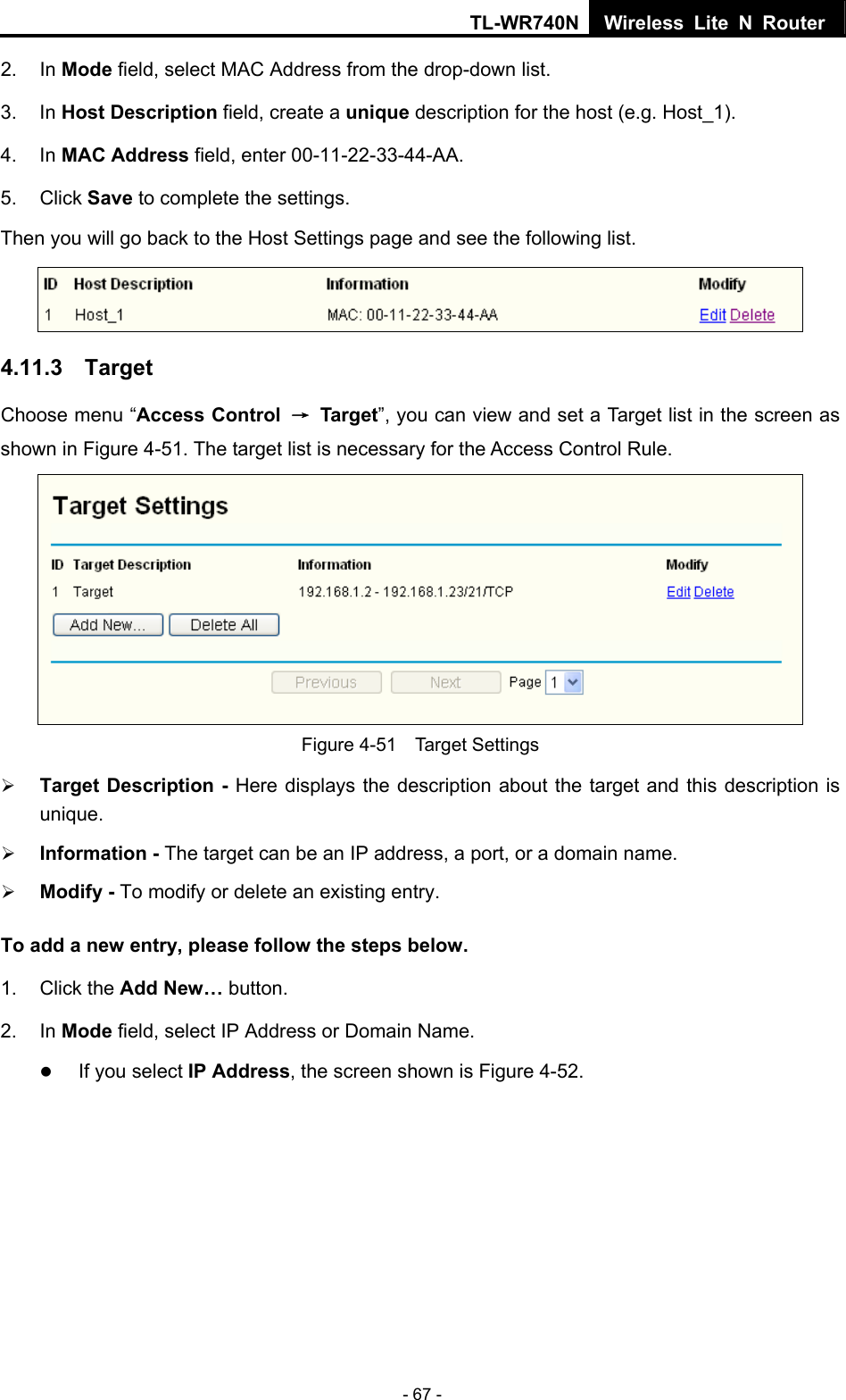 TL-WR740N Wireless Lite N Router  - 67 - 2. In Mode field, select MAC Address from the drop-down list.   3. In Host Description field, create a unique description for the host (e.g. Host_1).   4. In MAC Address field, enter 00-11-22-33-44-AA.   5. Click Save to complete the settings.   Then you will go back to the Host Settings page and see the following list.  4.11.3  Target Choose menu “Access Control  → Target”, you can view and set a Target list in the screen as shown in Figure 4-51. The target list is necessary for the Access Control Rule.  Figure 4-51  Target Settings ¾ Target Description - Here displays the description about the target and this description is unique.  ¾ Information - The target can be an IP address, a port, or a domain name.   ¾ Modify - To modify or delete an existing entry. To add a new entry, please follow the steps below. 1. Click the Add New… button. 2. In Mode field, select IP Address or Domain Name. z If you select IP Address, the screen shown is Figure 4-52.   