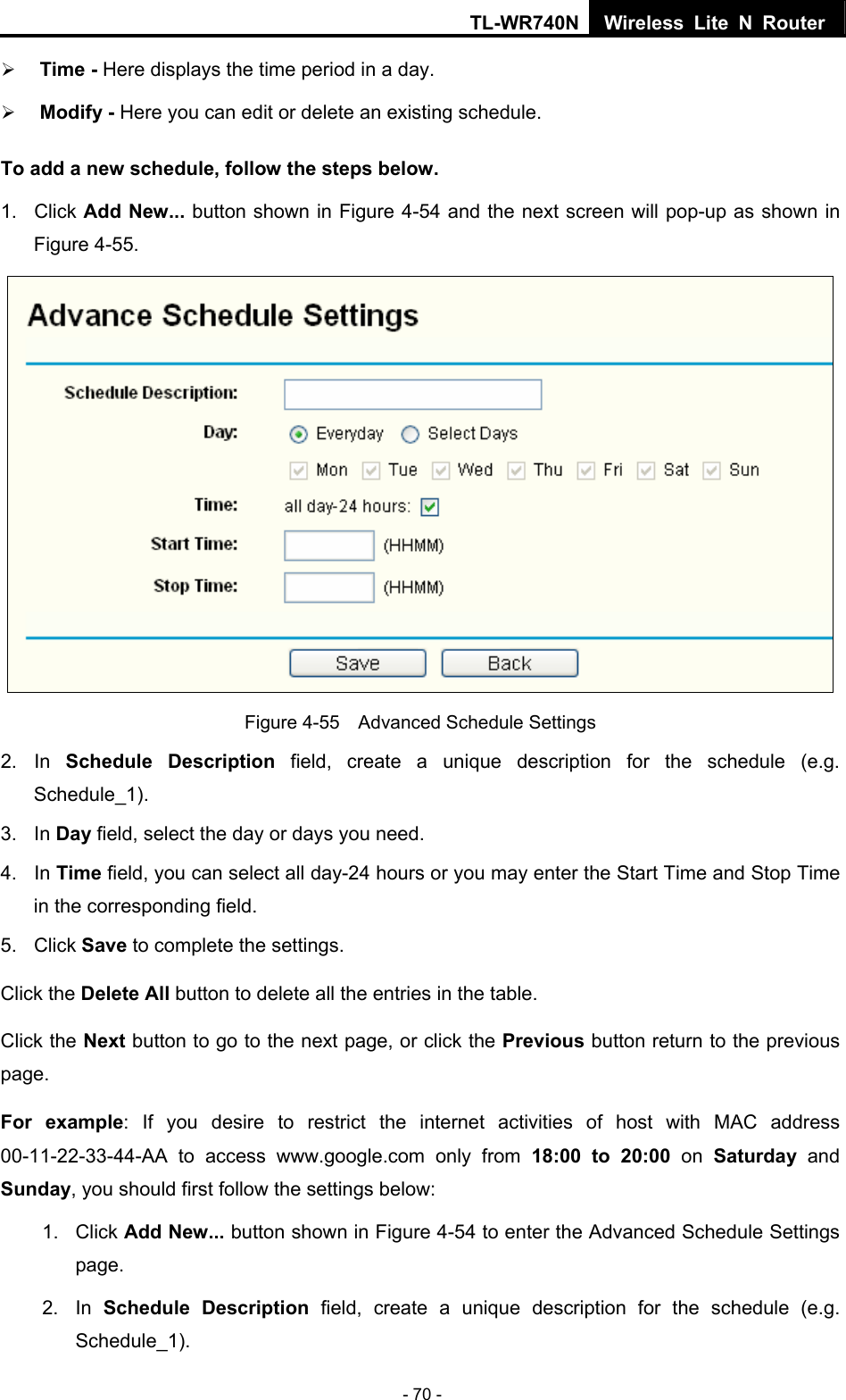 TL-WR740N Wireless Lite N Router  - 70 - ¾ Time - Here displays the time period in a day.   ¾ Modify - Here you can edit or delete an existing schedule.   To add a new schedule, follow the steps below. 1. Click Add New... button shown in Figure 4-54 and the next screen will pop-up as shown in Figure 4-55.    Figure 4-55    Advanced Schedule Settings 2. In Schedule Description field, create a unique description for the schedule (e.g. Schedule_1).  3. In Day field, select the day or days you need.   4. In Time field, you can select all day-24 hours or you may enter the Start Time and Stop Time in the corresponding field. 5. Click Save to complete the settings.   Click the Delete All button to delete all the entries in the table. Click the Next button to go to the next page, or click the Previous button return to the previous page. For example: If you desire to restrict the internet activities of host with MAC address 00-11-22-33-44-AA to access www.google.com only from 18:00 to 20:00 on Saturday  and Sunday, you should first follow the settings below: 1. Click Add New... button shown in Figure 4-54 to enter the Advanced Schedule Settings page. 2. In Schedule Description field, create a unique description for the schedule (e.g. Schedule_1).  