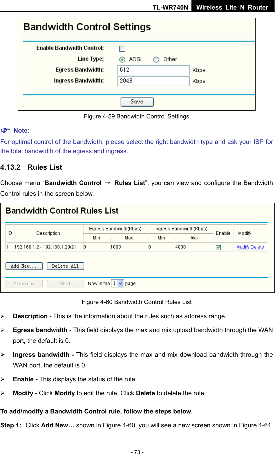 TL-WR740N Wireless Lite N Router  - 73 -  Figure 4-59 Bandwidth Control Settings ) Note: For optimal control of the bandwidth, please select the right bandwidth type and ask your ISP for the total bandwidth of the egress and ingress. 4.13.2  Rules List Choose menu “Bandwidth Control → Rules List”, you can view and configure the Bandwidth Control rules in the screen below.  Figure 4-60 Bandwidth Control Rules List ¾ Description - This is the information about the rules such as address range. ¾ Egress bandwidth - This field displays the max and mix upload bandwidth through the WAN port, the default is 0. ¾ Ingress bandwidth - This field displays the max and mix download bandwidth through the WAN port, the default is 0. ¾ Enable - This displays the status of the rule. ¾ Modify - Click Modify to edit the rule. Click Delete to delete the rule. To add/modify a Bandwidth Control rule, follow the steps below. Step 1:  Click Add New… shown in Figure 4-60, you will see a new screen shown in Figure 4-61. 