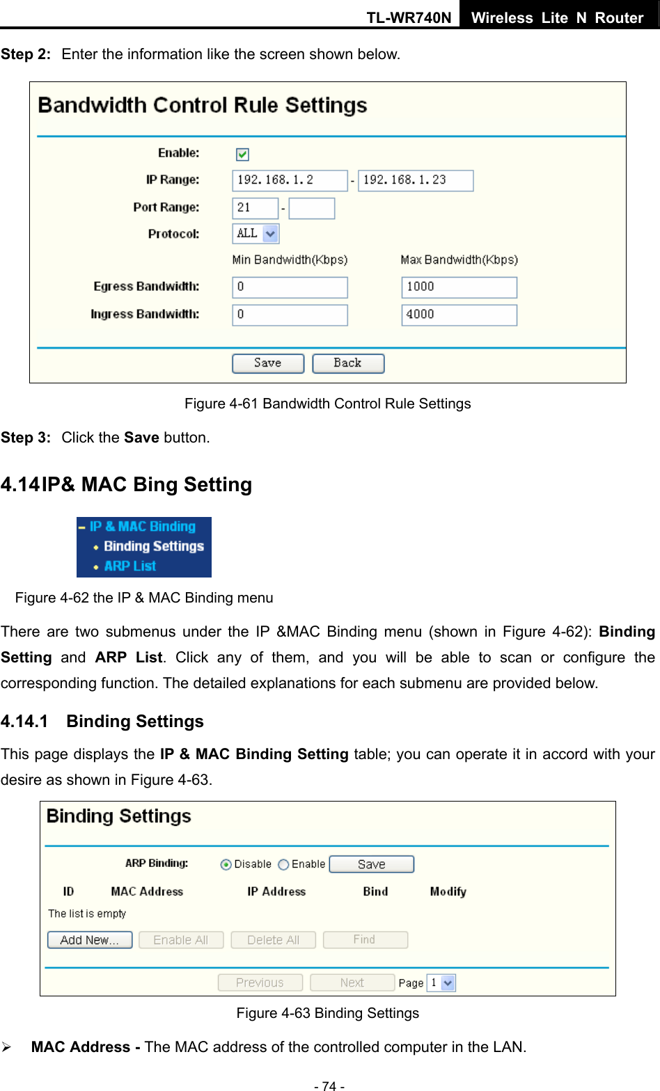 TL-WR740N Wireless Lite N Router  - 74 - Step 2:  Enter the information like the screen shown below.  Figure 4-61 Bandwidth Control Rule Settings Step 3:  Click the Save button. 4.14 IP&amp; MAC Bing Setting  Figure 4-62 the IP &amp; MAC Binding menu There are two submenus under the IP &amp;MAC Binding menu (shown in Figure 4-62): Binding Setting  and ARP List. Click any of them, and you will be able to scan or configure the corresponding function. The detailed explanations for each submenu are provided below. 4.14.1  Binding Settings This page displays the IP &amp; MAC Binding Setting table; you can operate it in accord with your desire as shown in Figure 4-63.    Figure 4-63 Binding Settings ¾ MAC Address - The MAC address of the controlled computer in the LAN.   