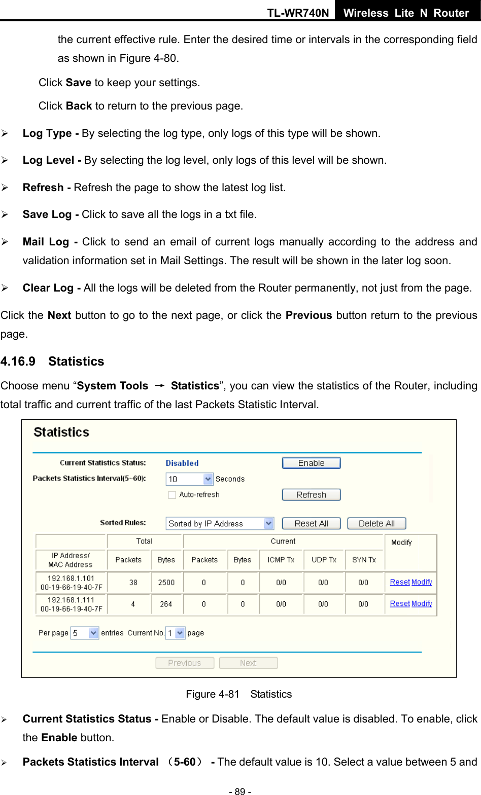 TL-WR740N Wireless Lite N Router  - 89 - the current effective rule. Enter the desired time or intervals in the corresponding field as shown in Figure 4-80. Click Save to keep your settings. Click Back to return to the previous page. ¾ Log Type - By selecting the log type, only logs of this type will be shown.   ¾ Log Level - By selecting the log level, only logs of this level will be shown.   ¾ Refresh - Refresh the page to show the latest log list.   ¾ Save Log - Click to save all the logs in a txt file.   ¾ Mail Log - Click to send an email of current logs manually according to the address and validation information set in Mail Settings. The result will be shown in the later log soon.   ¾ Clear Log - All the logs will be deleted from the Router permanently, not just from the page.   Click the Next button to go to the next page, or click the Previous button return to the previous page. 4.16.9  Statistics Choose menu “System Tools  → Statistics”, you can view the statistics of the Router, including total traffic and current traffic of the last Packets Statistic Interval.  Figure 4-81  Statistics ¾ Current Statistics Status - Enable or Disable. The default value is disabled. To enable, click the Enable button.   ¾ Packets Statistics Interval （5-60） - The default value is 10. Select a value between 5 and 