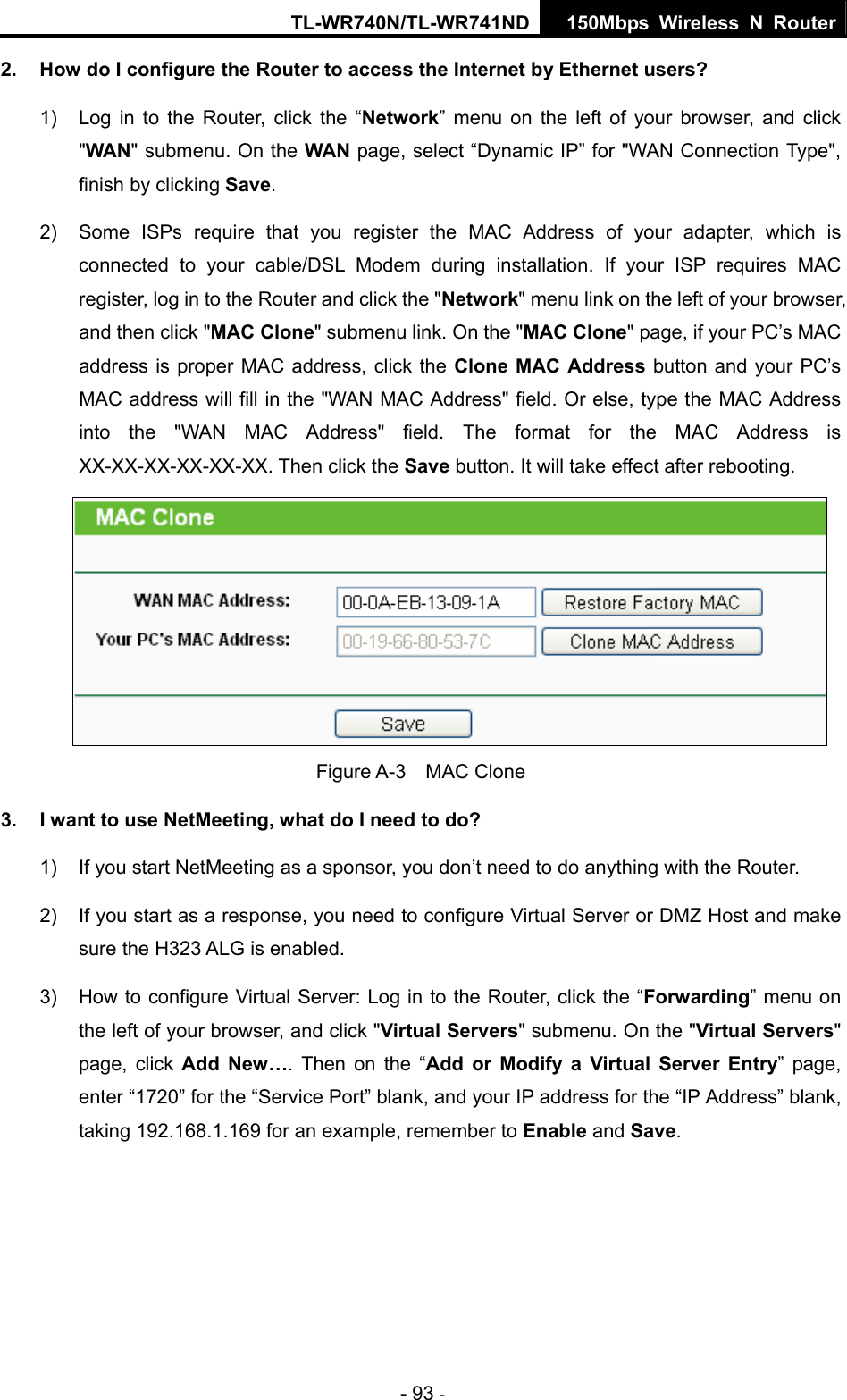 TL-WR740N/TL-WR741ND 150Mbps Wireless N Router - 93 - 2.  How do I configure the Router to access the Internet by Ethernet users? 1)  Log in to the Router, click the “Network” menu on the left of your browser, and click &quot;WAN&quot; submenu. On the WAN page, select “Dynamic IP” for &quot;WAN Connection Type&quot;, finish by clicking Save. 2)  Some ISPs require that you register the MAC Address of your adapter, which is connected to your cable/DSL Modem during installation. If your ISP requires MAC register, log in to the Router and click the &quot;Network&quot; menu link on the left of your browser, and then click &quot;MAC Clone&quot; submenu link. On the &quot;MAC Clone&quot; page, if your PC’s MAC address is proper MAC address, click the Clone MAC Address button and your PC’s MAC address will fill in the &quot;WAN MAC Address&quot; field. Or else, type the MAC Address into the &quot;WAN MAC Address&quot; field. The format for the MAC Address is XX-XX-XX-XX-XX-XX. Then click the Save button. It will take effect after rebooting.  Figure A-3  MAC Clone 3.  I want to use NetMeeting, what do I need to do? 1)  If you start NetMeeting as a sponsor, you don’t need to do anything with the Router. 2)  If you start as a response, you need to configure Virtual Server or DMZ Host and make sure the H323 ALG is enabled. 3)  How to configure Virtual Server: Log in to the Router, click the “Forwarding” menu on the left of your browser, and click &quot;Virtual Servers&quot; submenu. On the &quot;Virtual Servers&quot; page, click Add New…. Then on the “Add or Modify a Virtual Server Entry” page, enter “1720” for the “Service Port” blank, and your IP address for the “IP Address” blank, taking 192.168.1.169 for an example, remember to Enable and Save.  