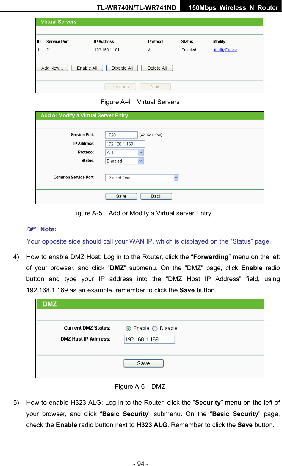 TL-WR740N/TL-WR741ND 150Mbps Wireless N Router - 94 -  Figure A-4  Virtual Servers    Figure A-5    Add or Modify a Virtual server Entry ) Note: Your opposite side should call your WAN IP, which is displayed on the “Status” page. 4)  How to enable DMZ Host: Log in to the Router, click the “Forwarding” menu on the left of your browser, and click &quot;DMZ&quot; submenu. On the &quot;DMZ&quot; page, click Enable radio button and type your IP address into the “DMZ Host IP Address” field, using 192.168.1.169 as an example, remember to click the Save button.    Figure A-6  DMZ 5)  How to enable H323 ALG: Log in to the Router, click the “Security” menu on the left of your browser, and click “Basic Security” submenu. On the “Basic Security” page, check the Enable radio button next to H323 ALG. Remember to click the Save button. 