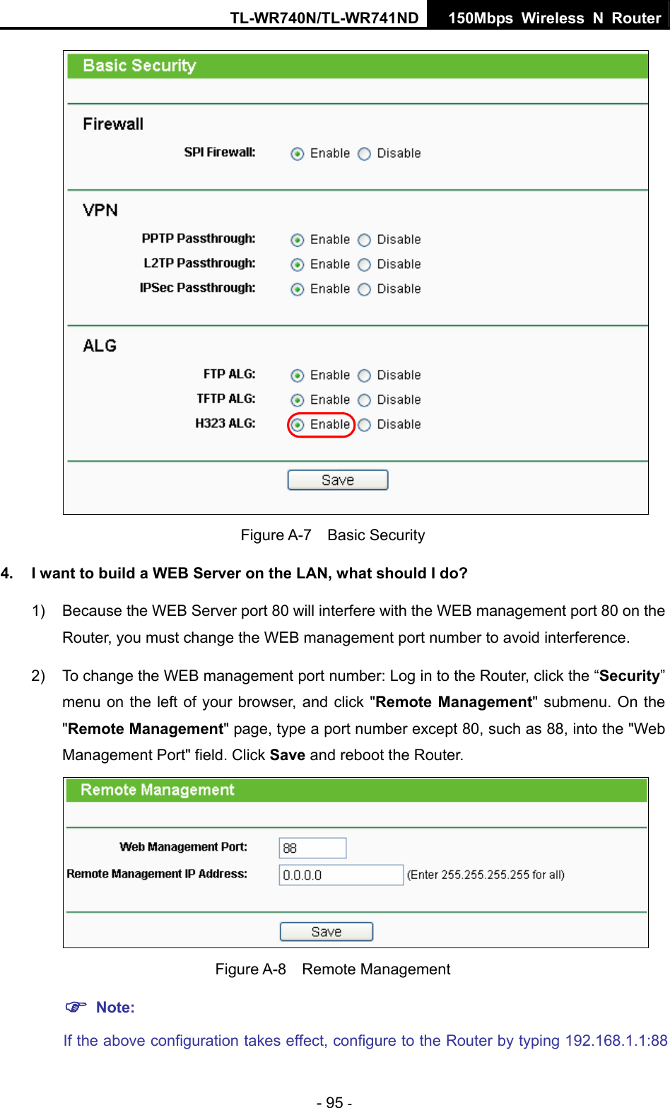 TL-WR740N/TL-WR741ND 150Mbps Wireless N Router - 95 -  Figure A-7  Basic Security 4.  I want to build a WEB Server on the LAN, what should I do? 1)  Because the WEB Server port 80 will interfere with the WEB management port 80 on the Router, you must change the WEB management port number to avoid interference. 2)  To change the WEB management port number: Log in to the Router, click the “Security” menu on the left of your browser, and click &quot;Remote Management&quot; submenu. On the &quot;Remote Management&quot; page, type a port number except 80, such as 88, into the &quot;Web Management Port&quot; field. Click Save and reboot the Router.  Figure A-8  Remote Management ) Note: If the above configuration takes effect, configure to the Router by typing 192.168.1.1:88 
