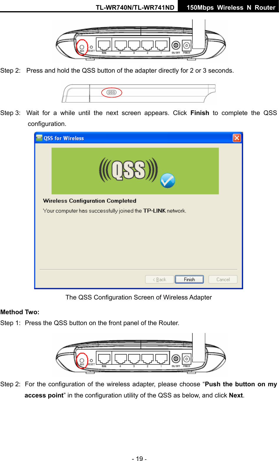 TL-WR740N/TL-WR741ND 150Mbps Wireless N Router - 19 -    Step 2:  Press and hold the QSS button of the adapter directly for 2 or 3 seconds.  Step 3:  Wait for a while until the next screen appears. Click Finish to complete the QSS configuration.  The QSS Configuration Screen of Wireless Adapter   Method Two: Step 1:  Press the QSS button on the front panel of the Router.   Step 2:  For the configuration of the wireless adapter, please choose “Push the button on my access point” in the configuration utility of the QSS as below, and click Next.  