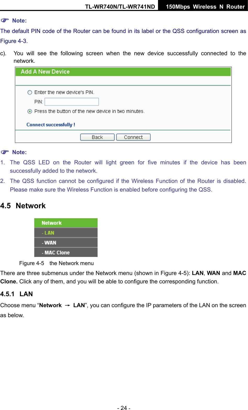 TL-WR740N/TL-WR741ND 150Mbps Wireless N Router - 24 - ) Note: The default PIN code of the Router can be found in its label or the QSS configuration screen as Figure 4-3. c).  You will see the following screen when the new device successfully connected to the network.  ) Note: 1.  The QSS LED on the Router will light green for five minutes if the device has been successfully added to the network. 2.  The QSS function cannot be configured if the Wireless Function of the Router is disabled. Please make sure the Wireless Function is enabled before configuring the QSS. 4.5  Network  Figure 4-5  the Network menu There are three submenus under the Network menu (shown in Figure 4-5): LAN, WAN and MAC Clone. Click any of them, and you will be able to configure the corresponding function.   4.5.1  LAN Choose menu “Network  → LAN”, you can configure the IP parameters of the LAN on the screen as below. 