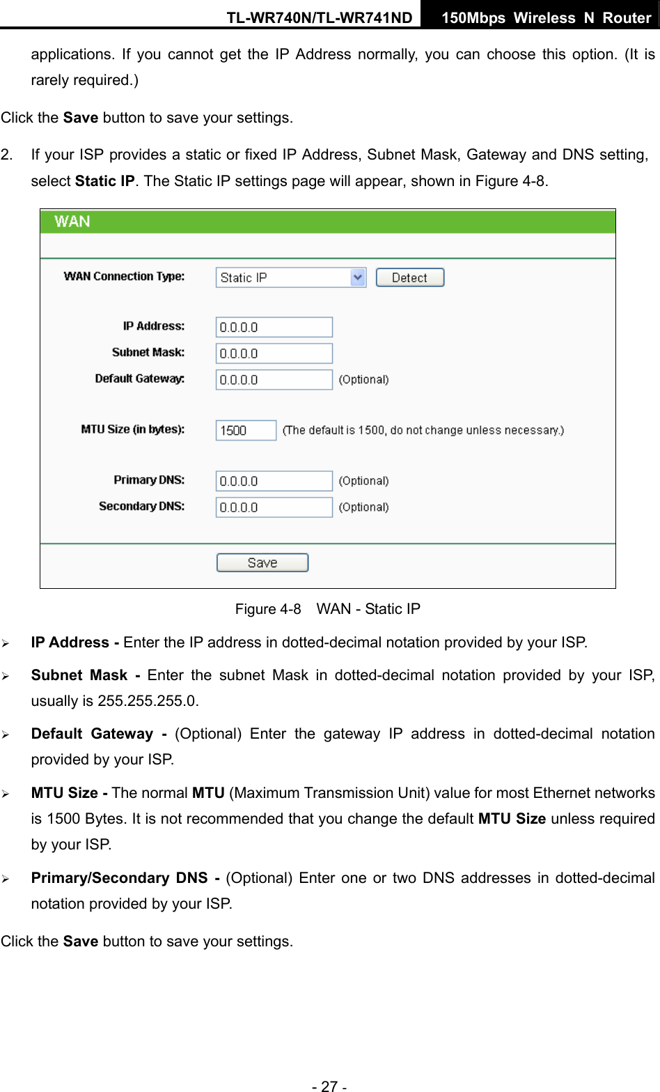 TL-WR740N/TL-WR741ND 150Mbps Wireless N Router - 27 - applications. If you cannot get the IP Address normally, you can choose this option. (It is rarely required.) Click the Save button to save your settings. 2.  If your ISP provides a static or fixed IP Address, Subnet Mask, Gateway and DNS setting, select Static IP. The Static IP settings page will appear, shown in Figure 4-8.  Figure 4-8    WAN - Static IP ¾ IP Address - Enter the IP address in dotted-decimal notation provided by your ISP. ¾ Subnet Mask - Enter the subnet Mask in dotted-decimal notation provided by your ISP, usually is 255.255.255.0. ¾ Default Gateway - (Optional) Enter the gateway IP address in dotted-decimal notation provided by your ISP. ¾ MTU Size - The normal MTU (Maximum Transmission Unit) value for most Ethernet networks is 1500 Bytes. It is not recommended that you change the default MTU Size unless required by your ISP.   ¾ Primary/Secondary DNS - (Optional) Enter one or two DNS addresses in dotted-decimal notation provided by your ISP. Click the Save button to save your settings. 