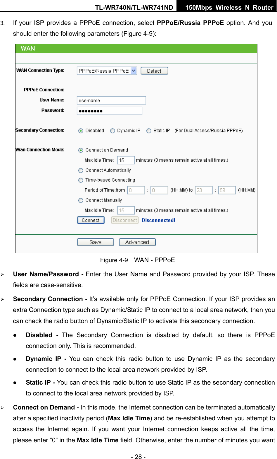 TL-WR740N/TL-WR741ND 150Mbps Wireless N Router - 28 - 3.  If your ISP provides a PPPoE connection, select PPPoE/Russia PPPoE option. And you should enter the following parameters (Figure 4-9):  Figure 4-9    WAN - PPPoE ¾ User Name/Password - Enter the User Name and Password provided by your ISP. These fields are case-sensitive. ¾ Secondary Connection - It’s available only for PPPoE Connection. If your ISP provides an extra Connection type such as Dynamic/Static IP to connect to a local area network, then you can check the radio button of Dynamic/Static IP to activate this secondary connection. z Disabled - The Secondary Connection is disabled by default, so there is PPPoE connection only. This is recommended. z Dynamic IP -  You can check this radio button to use Dynamic IP as the secondary connection to connect to the local area network provided by ISP. z Static IP - You can check this radio button to use Static IP as the secondary connection to connect to the local area network provided by ISP. ¾ Connect on Demand - In this mode, the Internet connection can be terminated automatically after a specified inactivity period (Max Idle Time) and be re-established when you attempt to access the Internet again. If you want your Internet connection keeps active all the time, please enter “0” in the Max Idle Time field. Otherwise, enter the number of minutes you want 