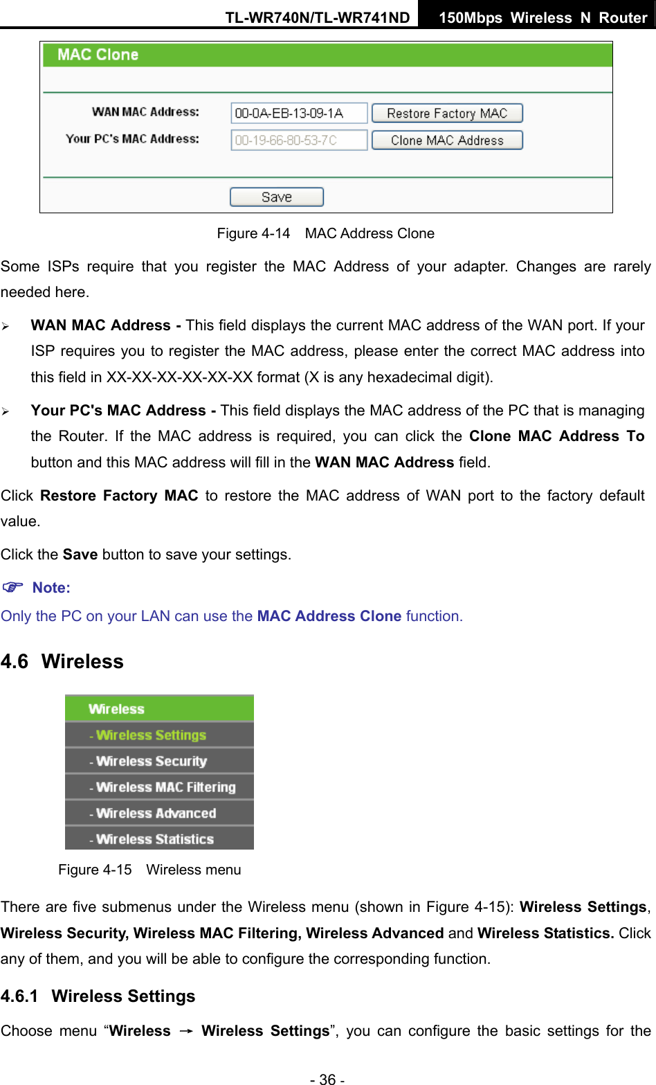 TL-WR740N/TL-WR741ND 150Mbps Wireless N Router - 36 -  Figure 4-14  MAC Address Clone Some ISPs require that you register the MAC Address of your adapter. Changes are rarely needed here. ¾ WAN MAC Address - This field displays the current MAC address of the WAN port. If your ISP requires you to register the MAC address, please enter the correct MAC address into this field in XX-XX-XX-XX-XX-XX format (X is any hexadecimal digit).   ¾ Your PC&apos;s MAC Address - This field displays the MAC address of the PC that is managing the Router. If the MAC address is required, you can click the Clone MAC Address To button and this MAC address will fill in the WAN MAC Address field. Click  Restore Factory MAC to restore the MAC address of WAN port to the factory default value. Click the Save button to save your settings. ) Note:  Only the PC on your LAN can use the MAC Address Clone function. 4.6  Wireless  Figure 4-15  Wireless menu There are five submenus under the Wireless menu (shown in Figure 4-15): Wireless Settings, Wireless Security, Wireless MAC Filtering, Wireless Advanced and Wireless Statistics. Click any of them, and you will be able to configure the corresponding function.   4.6.1  Wireless Settings Choose menu “Wireless  → Wireless Settings”, you can configure the basic settings for the 