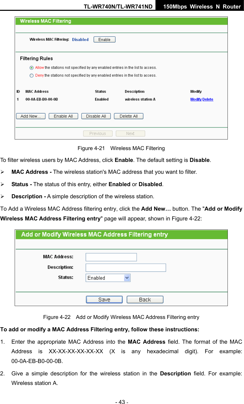 TL-WR740N/TL-WR741ND 150Mbps Wireless N Router - 43 -  Figure 4-21    Wireless MAC Filtering To filter wireless users by MAC Address, click Enable. The default setting is Disable. ¾ MAC Address - The wireless station&apos;s MAC address that you want to filter.   ¾ Status - The status of this entry, either Enabled or Disabled. ¾ Description - A simple description of the wireless station.   To Add a Wireless MAC Address filtering entry, click the Add New… button. The &quot;Add or Modify Wireless MAC Address Filtering entry&quot; page will appear, shown in Figure 4-22:  Figure 4-22    Add or Modify Wireless MAC Address Filtering entry To add or modify a MAC Address Filtering entry, follow these instructions: 1.  Enter the appropriate MAC Address into the MAC Address field. The format of the MAC Address is XX-XX-XX-XX-XX-XX (X is any hexadecimal digit). For example: 00-0A-EB-B0-00-0B.  2.  Give a simple description for the wireless station in the Description field. For example: Wireless station A. 