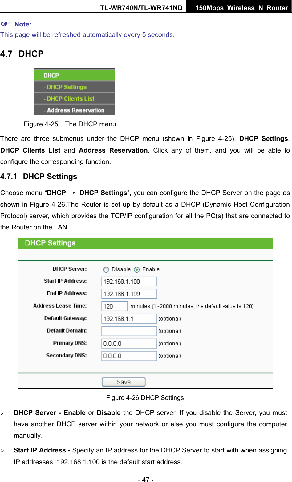 TL-WR740N/TL-WR741ND 150Mbps Wireless N Router - 47 - ) Note:  This page will be refreshed automatically every 5 seconds. 4.7  DHCP  Figure 4-25    The DHCP menu There are three submenus under the DHCP menu (shown in Figure 4-25),  DHCP Settings, DHCP Clients List and  Address Reservation. Click any of them, and you will be able to configure the corresponding function. 4.7.1  DHCP Settings Choose menu “DHCP  → DHCP Settings”, you can configure the DHCP Server on the page as shown in Figure 4-26.The Router is set up by default as a DHCP (Dynamic Host Configuration Protocol) server, which provides the TCP/IP configuration for all the PC(s) that are connected to the Router on the LAN.    Figure 4-26 DHCP Settings ¾ DHCP Server - Enable or Disable the DHCP server. If you disable the Server, you must have another DHCP server within your network or else you must configure the computer manually. ¾ Start IP Address - Specify an IP address for the DHCP Server to start with when assigning IP addresses. 192.168.1.100 is the default start address. 