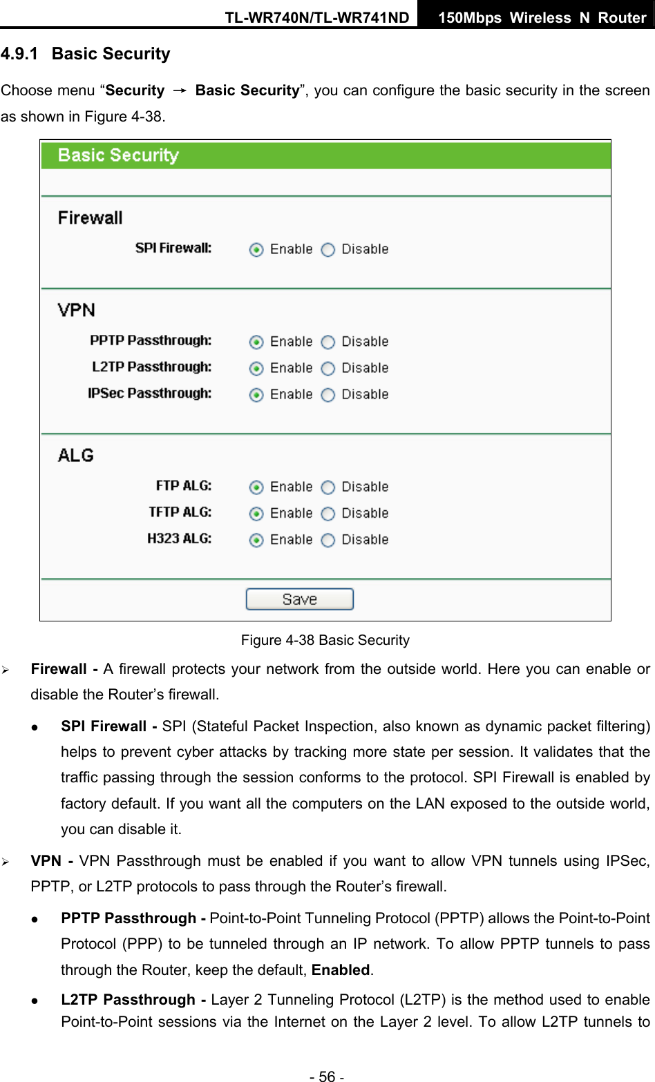 TL-WR740N/TL-WR741ND 150Mbps Wireless N Router - 56 - 4.9.1  Basic Security Choose menu “Security  → Basic Security”, you can configure the basic security in the screen as shown in Figure 4-38.  Figure 4-38 Basic Security ¾ Firewall - A firewall protects your network from the outside world. Here you can enable or disable the Router’s firewall. z SPI Firewall - SPI (Stateful Packet Inspection, also known as dynamic packet filtering) helps to prevent cyber attacks by tracking more state per session. It validates that the traffic passing through the session conforms to the protocol. SPI Firewall is enabled by factory default. If you want all the computers on the LAN exposed to the outside world, you can disable it.   ¾ VPN - VPN Passthrough must be enabled if you want to allow VPN tunnels using IPSec, PPTP, or L2TP protocols to pass through the Router’s firewall. z PPTP Passthrough - Point-to-Point Tunneling Protocol (PPTP) allows the Point-to-Point Protocol (PPP) to be tunneled through an IP network. To allow PPTP tunnels to pass through the Router, keep the default, Enabled.  z L2TP Passthrough - Layer 2 Tunneling Protocol (L2TP) is the method used to enable Point-to-Point sessions via the Internet on the Layer 2 level. To allow L2TP tunnels to 