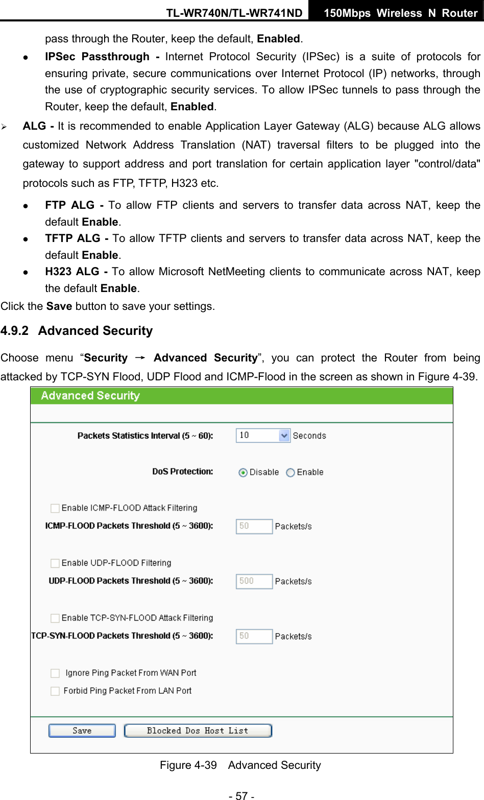 TL-WR740N/TL-WR741ND 150Mbps Wireless N Router - 57 - pass through the Router, keep the default, Enabled. z IPSec Passthrough - Internet Protocol Security (IPSec) is a suite of protocols for ensuring private, secure communications over Internet Protocol (IP) networks, through the use of cryptographic security services. To allow IPSec tunnels to pass through the Router, keep the default, Enabled. ¾ ALG - It is recommended to enable Application Layer Gateway (ALG) because ALG allows customized Network Address Translation (NAT) traversal filters to be plugged into the gateway to support address and port translation for certain application layer &quot;control/data&quot; protocols such as FTP, TFTP, H323 etc.   z FTP ALG - To allow FTP clients and servers to transfer data across NAT, keep the default Enable.   z TFTP ALG - To allow TFTP clients and servers to transfer data across NAT, keep the default Enable. z H323 ALG - To allow Microsoft NetMeeting clients to communicate across NAT, keep the default Enable. Click the Save button to save your settings. 4.9.2  Advanced Security Choose menu “Security  → Advanced Security”, you can protect the Router from being attacked by TCP-SYN Flood, UDP Flood and ICMP-Flood in the screen as shown in Figure 4-39.   Figure 4-39  Advanced Security 