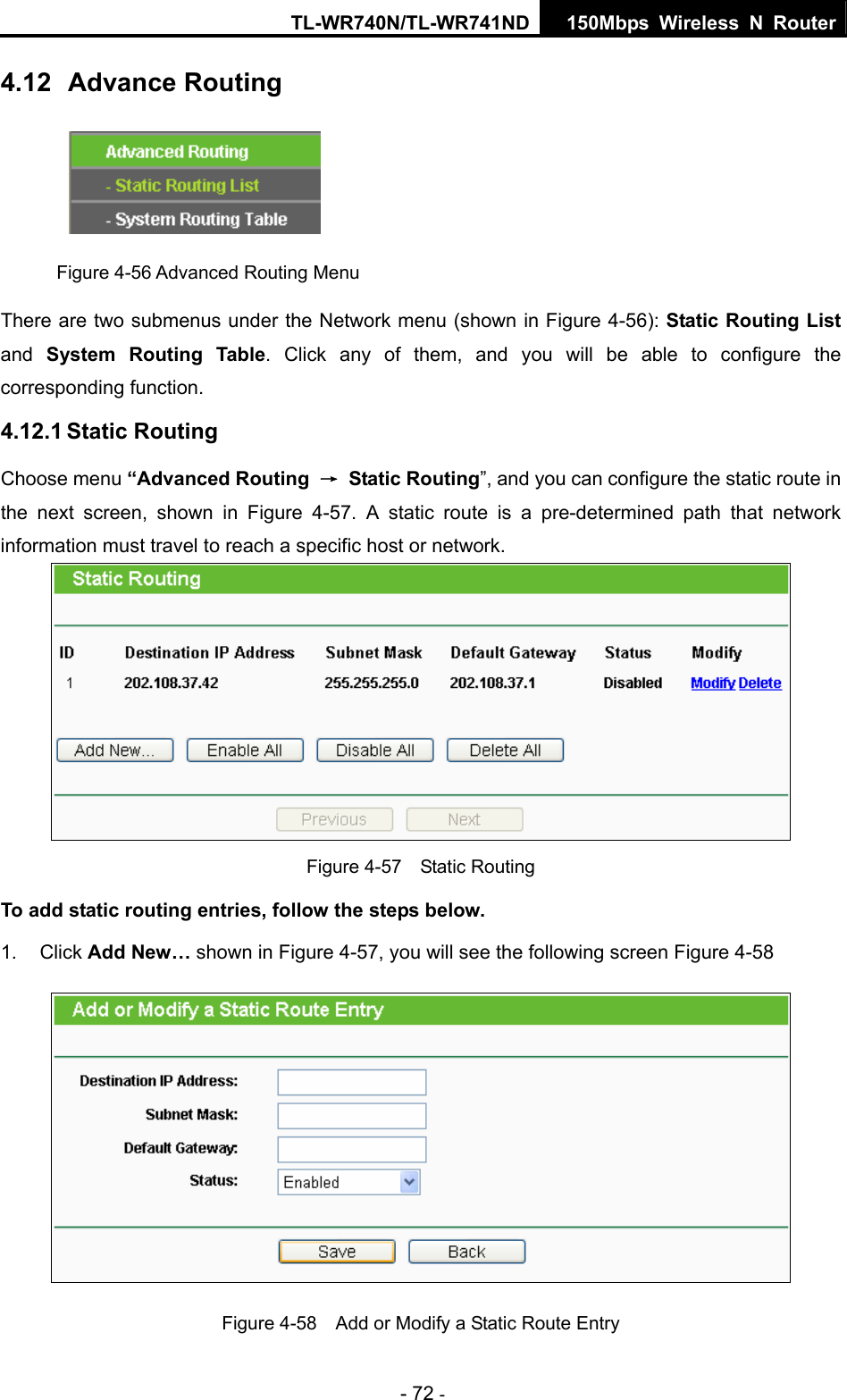 TL-WR740N/TL-WR741ND 150Mbps Wireless N Router - 72 - 4.12  Advance Routing  Figure 4-56 Advanced Routing Menu There are two submenus under the Network menu (shown in Figure 4-56): Static Routing List and  System Routing Table. Click any of them, and you will be able to configure the corresponding function. 4.12.1 Static Routing Choose menu “Advanced Routing  → Static Routing”, and you can configure the static route in the next screen, shown in Figure 4-57. A static route is a pre-determined path that network information must travel to reach a specific host or network.  Figure 4-57  Static Routing To add static routing entries, follow the steps below. 1. Click Add New… shown in Figure 4-57, you will see the following screen Figure 4-58  Figure 4-58    Add or Modify a Static Route Entry 