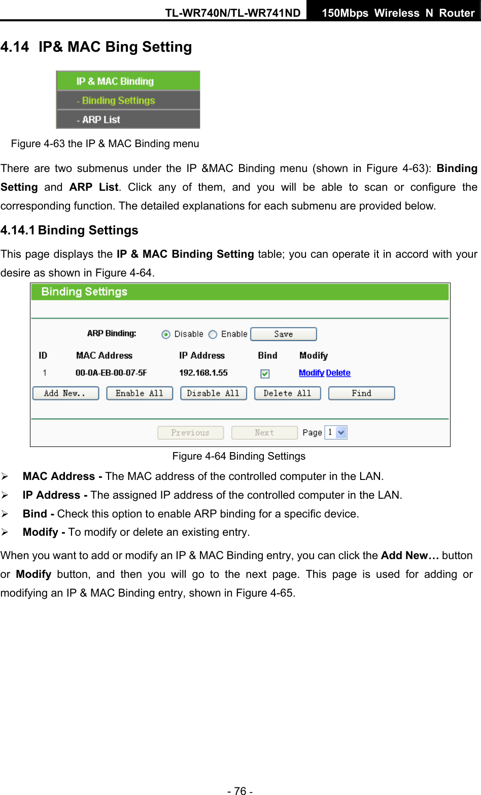 TL-WR740N/TL-WR741ND 150Mbps Wireless N Router - 76 - 4.14  IP&amp; MAC Bing Setting  Figure 4-63 the IP &amp; MAC Binding menu There are two submenus under the IP &amp;MAC Binding menu (shown in Figure 4-63):  Binding Setting  and ARP List. Click any of them, and you will be able to scan or configure the corresponding function. The detailed explanations for each submenu are provided below. 4.14.1 Binding Settings This page displays the IP &amp; MAC Binding Setting table; you can operate it in accord with your desire as shown in Figure 4-64.   Figure 4-64 Binding Settings ¾ MAC Address - The MAC address of the controlled computer in the LAN.   ¾ IP Address - The assigned IP address of the controlled computer in the LAN.   ¾ Bind - Check this option to enable ARP binding for a specific device.   ¾ Modify - To modify or delete an existing entry.   When you want to add or modify an IP &amp; MAC Binding entry, you can click the Add New… button or  Modify button, and then you will go to the next page. This page is used for adding or modifying an IP &amp; MAC Binding entry, shown in Figure 4-65.   