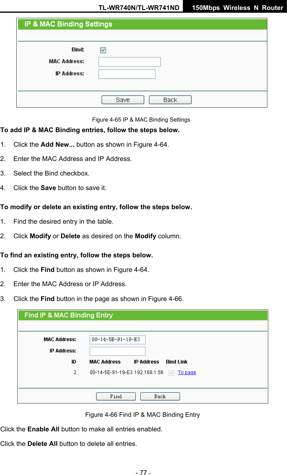 TL-WR740N/TL-WR741ND 150Mbps Wireless N Router - 77 -   Figure 4-65 IP &amp; MAC Binding Settings To add IP &amp; MAC Binding entries, follow the steps below. 1. Click the Add New... button as shown in Figure 4-64.  2.  Enter the MAC Address and IP Address. 3.  Select the Bind checkbox.   4. Click the Save button to save it. To modify or delete an existing entry, follow the steps below. 1.  Find the desired entry in the table.   2. Click Modify or Delete as desired on the Modify column.   To find an existing entry, follow the steps below. 1. Click the Find button as shown in Figure 4-64. 2.  Enter the MAC Address or IP Address. 3. Click the Find button in the page as shown in Figure 4-66.  Figure 4-66 Find IP &amp; MAC Binding Entry Click the Enable All button to make all entries enabled. Click the Delete All button to delete all entries. 