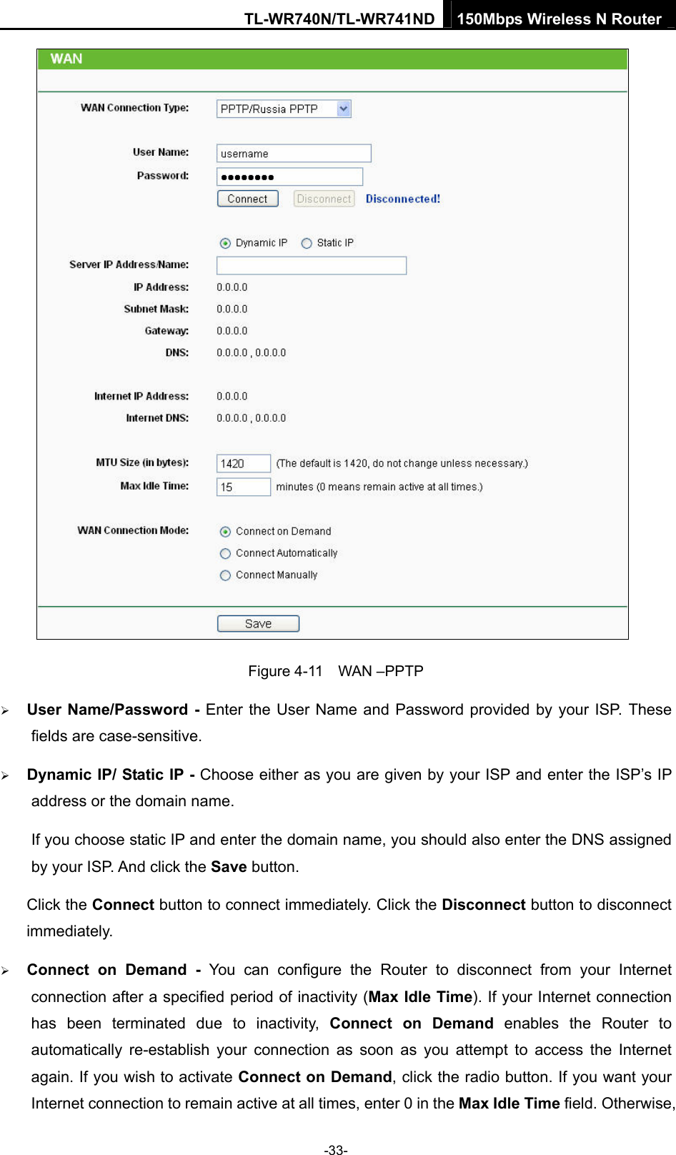 TL-WR740N/TL-WR741ND 150Mbps Wireless N Router  -33-  Figure 4-11  WAN –PPTP ¾ User Name/Password - Enter the User Name and Password provided by your ISP. These fields are case-sensitive. ¾ Dynamic IP/ Static IP - Choose either as you are given by your ISP and enter the ISP’s IP address or the domain name. If you choose static IP and enter the domain name, you should also enter the DNS assigned by your ISP. And click the Save button. Click the Connect button to connect immediately. Click the Disconnect button to disconnect immediately. ¾ Connect on Demand - You can configure the Router to disconnect from your Internet connection after a specified period of inactivity (Max Idle Time). If your Internet connection has been terminated due to inactivity, Connect on Demand enables the Router to automatically re-establish your connection as soon as you attempt to access the Internet again. If you wish to activate Connect on Demand, click the radio button. If you want your Internet connection to remain active at all times, enter 0 in the Max Idle Time field. Otherwise, 