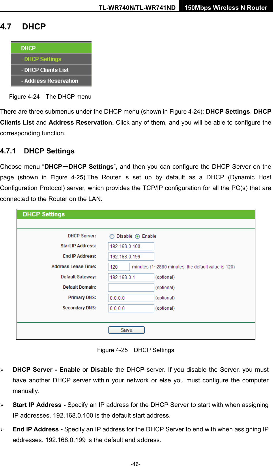 TL-WR740N/TL-WR741ND 150Mbps Wireless N Router  -46- 4.7  DHCP  Figure 4-24    The DHCP menu There are three submenus under the DHCP menu (shown in Figure 4-24): DHCP Settings, DHCP Clients List and Address Reservation. Click any of them, and you will be able to configure the corresponding function. 4.7.1  DHCP Settings Choose menu “DHCP→DHCP Settings”, and then you can configure the DHCP Server on the page (shown in Figure 4-25).The Router is set up by default as a DHCP (Dynamic Host Configuration Protocol) server, which provides the TCP/IP configuration for all the PC(s) that are connected to the Router on the LAN.    Figure 4-25  DHCP Settings ¾ DHCP Server - Enable or Disable the DHCP server. If you disable the Server, you must have another DHCP server within your network or else you must configure the computer manually. ¾ Start IP Address - Specify an IP address for the DHCP Server to start with when assigning IP addresses. 192.168.0.100 is the default start address. ¾ End IP Address - Specify an IP address for the DHCP Server to end with when assigning IP addresses. 192.168.0.199 is the default end address. 