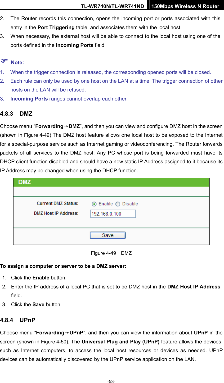 TL-WR740N/TL-WR741ND 150Mbps Wireless N Router  -53- 2.  The Router records this connection, opens the incoming port or ports associated with this entry in the Port Triggering table, and associates them with the local host.   3.  When necessary, the external host will be able to connect to the local host using one of the ports defined in the Incoming Ports field.   ) Note: 1.  When the trigger connection is released, the corresponding opened ports will be closed.   2.  Each rule can only be used by one host on the LAN at a time. The trigger connection of other hosts on the LAN will be refused.   3.  Incoming Ports ranges cannot overlap each other.   4.8.3  DMZ Choose menu “Forwarding→DMZ”, and then you can view and configure DMZ host in the screen (shown in Figure 4-49).The DMZ host feature allows one local host to be exposed to the Internet for a special-purpose service such as Internet gaming or videoconferencing. The Router forwards packets of all services to the DMZ host. Any PC whose port is being forwarded must have its DHCP client function disabled and should have a new static IP Address assigned to it because its IP Address may be changed when using the DHCP function.  Figure 4-49  DMZ To assign a computer or server to be a DMZ server:   1. Click the Enable button.   2.  Enter the IP address of a local PC that is set to be DMZ host in the DMZ Host IP Address field.  3. Click the Save button.   4.8.4  UPnP Choose menu “Forwarding→UPnP”, and then you can view the information about UPnP in the screen (shown in Figure 4-50). The Universal Plug and Play (UPnP) feature allows the devices, such as Internet computers, to access the local host resources or devices as needed. UPnP devices can be automatically discovered by the UPnP service application on the LAN. 