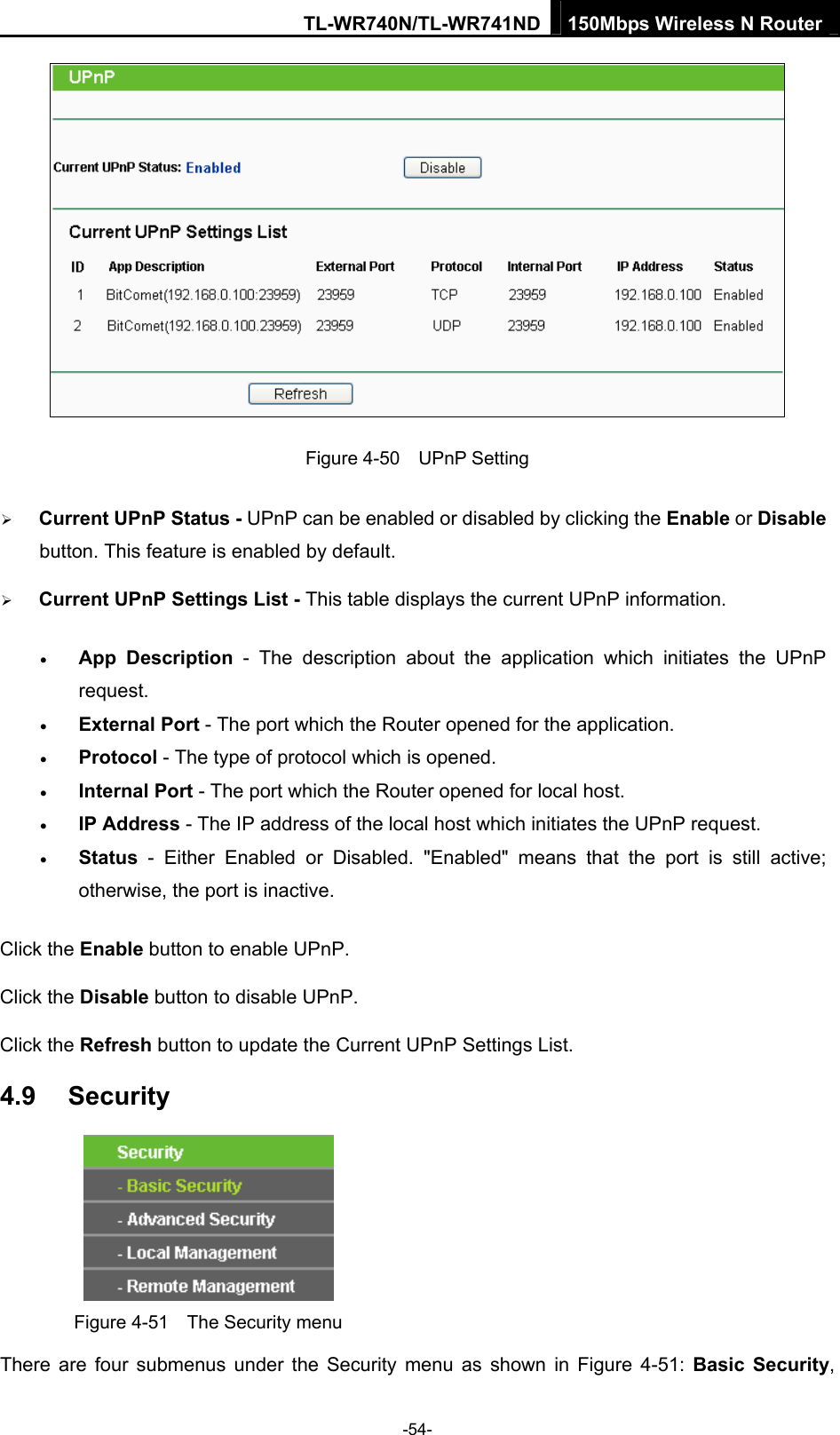 TL-WR740N/TL-WR741ND 150Mbps Wireless N Router  -54-  Figure 4-50  UPnP Setting ¾ Current UPnP Status - UPnP can be enabled or disabled by clicking the Enable or Disable button. This feature is enabled by default. ¾ Current UPnP Settings List - This table displays the current UPnP information. • App Description - The description about the application which initiates the UPnP request.  • External Port - The port which the Router opened for the application.   • Protocol - The type of protocol which is opened.   • Internal Port - The port which the Router opened for local host.   • IP Address - The IP address of the local host which initiates the UPnP request.   • Status - Either Enabled or Disabled. &quot;Enabled&quot; means that the port is still active; otherwise, the port is inactive.   Click the Enable button to enable UPnP. Click the Disable button to disable UPnP. Click the Refresh button to update the Current UPnP Settings List. 4.9  Security  Figure 4-51    The Security menu There are four submenus under the Security menu as shown in Figure 4-51: Basic Security, 
