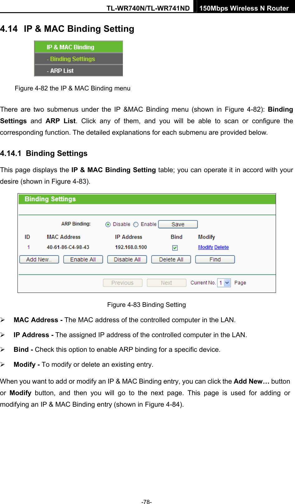 TL-WR740N/TL-WR741ND 150Mbps Wireless N Router  -78- 4.14  IP &amp; MAC Binding Setting  Figure 4-82 the IP &amp; MAC Binding menu There are two submenus under the IP &amp;MAC Binding menu (shown in Figure 4-82): Binding Settings  and ARP List. Click any of them, and you will be able to scan or configure the corresponding function. The detailed explanations for each submenu are provided below. 4.14.1  Binding Settings This page displays the IP &amp; MAC Binding Setting table; you can operate it in accord with your desire (shown in Figure 4-83).    Figure 4-83 Binding Setting ¾ MAC Address - The MAC address of the controlled computer in the LAN.   ¾ IP Address - The assigned IP address of the controlled computer in the LAN.   ¾ Bind - Check this option to enable ARP binding for a specific device.   ¾ Modify - To modify or delete an existing entry.   When you want to add or modify an IP &amp; MAC Binding entry, you can click the Add New… button or  Modify button, and then you will go to the next page. This page is used for adding or modifying an IP &amp; MAC Binding entry (shown in Figure 4-84).   