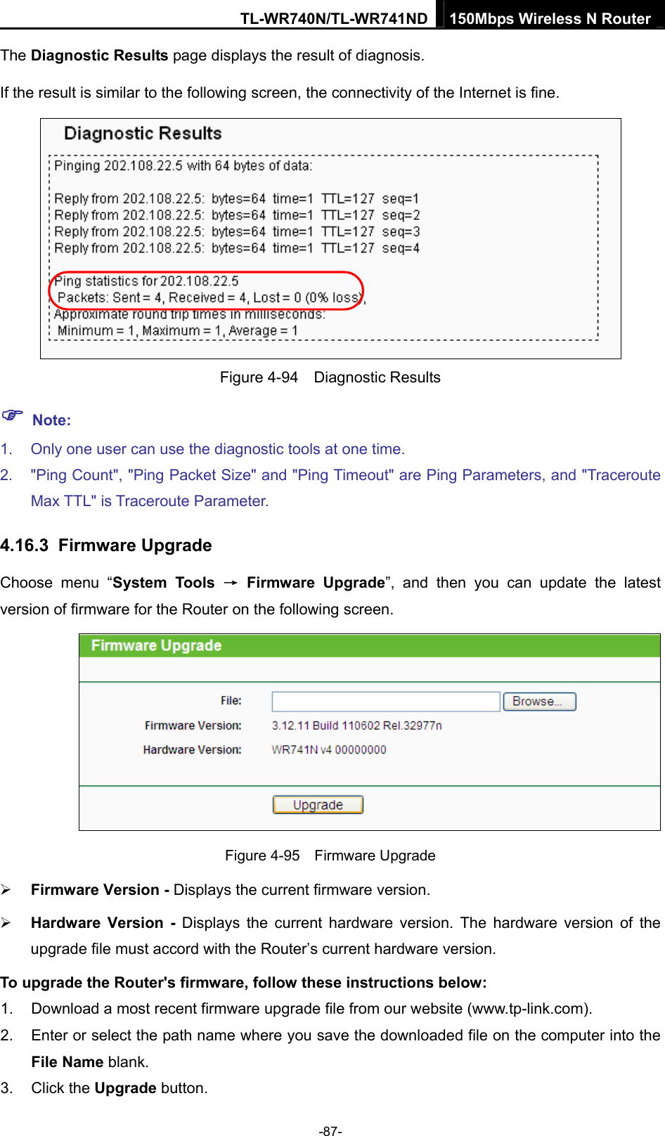 TL-WR740N/TL-WR741ND 150Mbps Wireless N Router  -87- The Diagnostic Results page displays the result of diagnosis. If the result is similar to the following screen, the connectivity of the Internet is fine.  Figure 4-94  Diagnostic Results ) Note: 1.  Only one user can use the diagnostic tools at one time.   2.  &quot;Ping Count&quot;, &quot;Ping Packet Size&quot; and &quot;Ping Timeout&quot; are Ping Parameters, and &quot;Traceroute Max TTL&quot; is Traceroute Parameter.   4.16.3  Firmware Upgrade Choose menu “System Tools → Firmware Upgrade”, and then you can update the latest version of firmware for the Router on the following screen.  Figure 4-95  Firmware Upgrade ¾ Firmware Version - Displays the current firmware version. ¾ Hardware Version - Displays the current hardware version. The hardware version of the upgrade file must accord with the Router’s current hardware version. To upgrade the Router&apos;s firmware, follow these instructions below: 1.  Download a most recent firmware upgrade file from our website (www.tp-link.com).   2.  Enter or select the path name where you save the downloaded file on the computer into the File Name blank.   3. Click the Upgrade button.   