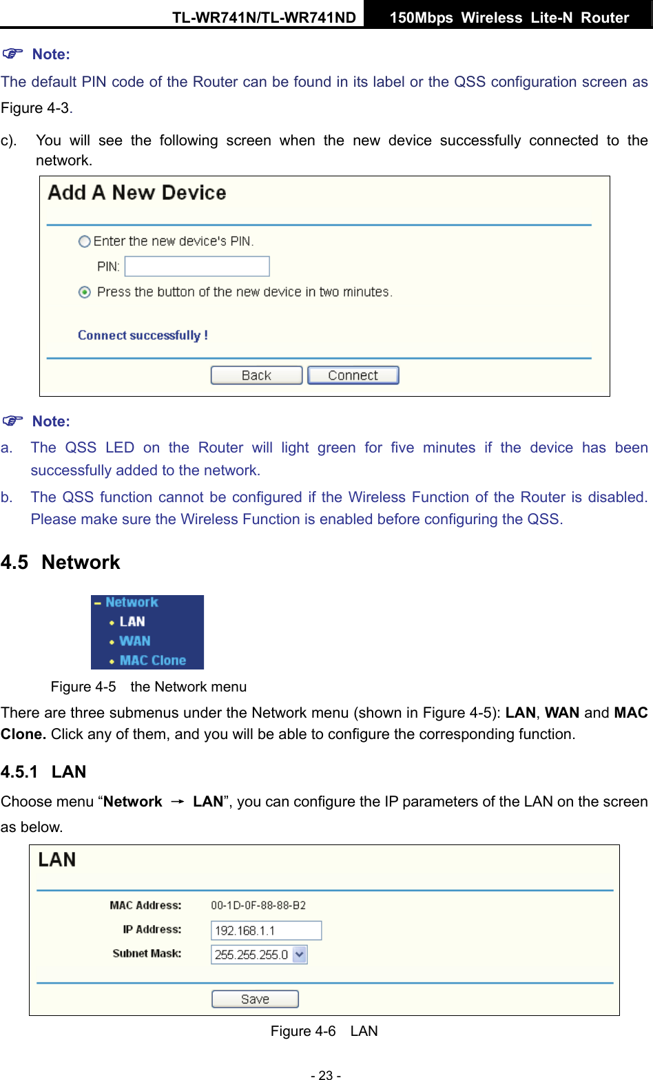 TL-WR741N/TL-WR741ND  150Mbps Wireless Lite-N Router   - 23 - ) Note: The default PIN code of the Router can be found in its label or the QSS configuration screen as Figure 4-3. c).  You will see the following screen when the new device successfully connected to the network.  ) Note: a.  The QSS LED on the Router will light green for five minutes if the device has been successfully added to the network. b.  The QSS function cannot be configured if the Wireless Function of the Router is disabled. Please make sure the Wireless Function is enabled before configuring the QSS. 4.5  Network  Figure 4-5  the Network menu There are three submenus under the Network menu (shown in Figure 4-5): LAN, WAN and MAC Clone. Click any of them, and you will be able to configure the corresponding function.   4.5.1  LAN Choose menu “Network  → LAN”, you can configure the IP parameters of the LAN on the screen as below.  Figure 4-6  LAN 