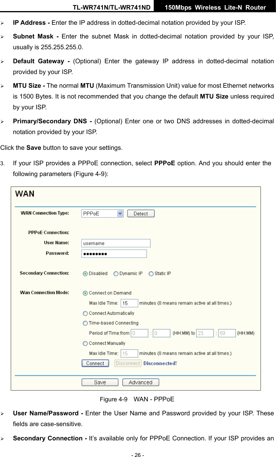 TL-WR741N/TL-WR741ND  150Mbps Wireless Lite-N Router   - 26 - ¾ IP Address - Enter the IP address in dotted-decimal notation provided by your ISP. ¾ Subnet Mask - Enter the subnet Mask in dotted-decimal notation provided by your ISP, usually is 255.255.255.0. ¾ Default Gateway - (Optional) Enter the gateway IP address in dotted-decimal notation provided by your ISP. ¾ MTU Size - The normal MTU (Maximum Transmission Unit) value for most Ethernet networks is 1500 Bytes. It is not recommended that you change the default MTU Size unless required by your ISP.   ¾ Primary/Secondary DNS - (Optional) Enter one or two DNS addresses in dotted-decimal notation provided by your ISP. Click the Save button to save your settings. 3.  If your ISP provides a PPPoE connection, select PPPoE option. And you should enter the following parameters (Figure 4-9):  Figure 4-9    WAN - PPPoE ¾ User Name/Password - Enter the User Name and Password provided by your ISP. These fields are case-sensitive. ¾ Secondary Connection - It’s available only for PPPoE Connection. If your ISP provides an 