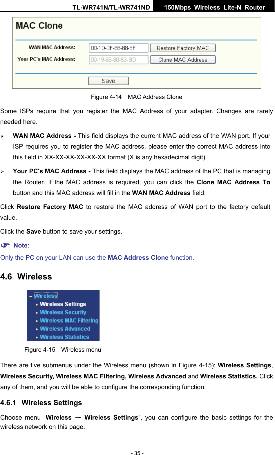 TL-WR741N/TL-WR741ND  150Mbps Wireless Lite-N Router   - 35 -  Figure 4-14  MAC Address Clone Some ISPs require that you register the MAC Address of your adapter. Changes are rarely needed here. ¾ WAN MAC Address - This field displays the current MAC address of the WAN port. If your ISP requires you to register the MAC address, please enter the correct MAC address into this field in XX-XX-XX-XX-XX-XX format (X is any hexadecimal digit).   ¾ Your PC&apos;s MAC Address - This field displays the MAC address of the PC that is managing the Router. If the MAC address is required, you can click the Clone MAC Address To button and this MAC address will fill in the WAN MAC Address field. Click  Restore Factory MAC to restore the MAC address of WAN port to the factory default value. Click the Save button to save your settings. ) Note:  Only the PC on your LAN can use the MAC Address Clone function. 4.6  Wireless  Figure 4-15  Wireless menu There are five submenus under the Wireless menu (shown in Figure 4-15): Wireless Settings, Wireless Security, Wireless MAC Filtering, Wireless Advanced and Wireless Statistics. Click any of them, and you will be able to configure the corresponding function.   4.6.1  Wireless Settings Choose menu “Wireless  → Wireless Settings”, you can configure the basic settings for the wireless network on this page. 