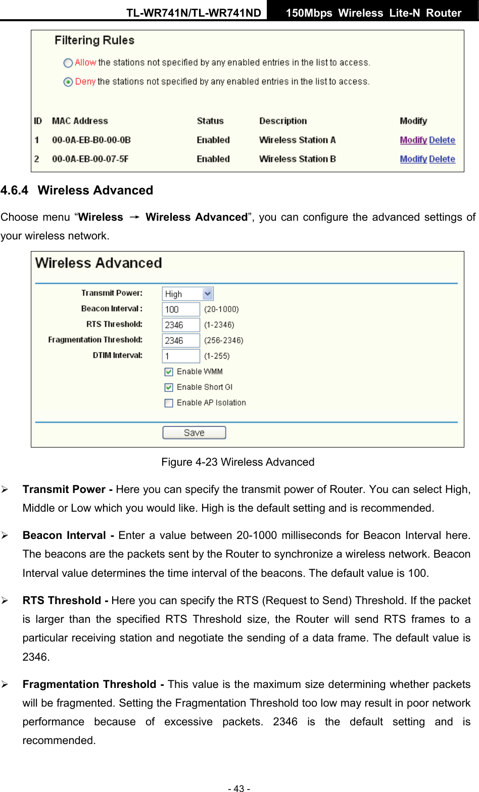TL-WR741N/TL-WR741ND  150Mbps Wireless Lite-N Router   - 43 -  4.6.4  Wireless Advanced Choose menu “Wireless  → Wireless Advanced”, you can configure the advanced settings of your wireless network.  Figure 4-23 Wireless Advanced ¾ Transmit Power - Here you can specify the transmit power of Router. You can select High, Middle or Low which you would like. High is the default setting and is recommended. ¾ Beacon Interval - Enter a value between 20-1000 milliseconds for Beacon Interval here. The beacons are the packets sent by the Router to synchronize a wireless network. Beacon Interval value determines the time interval of the beacons. The default value is 100.   ¾ RTS Threshold - Here you can specify the RTS (Request to Send) Threshold. If the packet is larger than the specified RTS Threshold size, the Router will send RTS frames to a particular receiving station and negotiate the sending of a data frame. The default value is 2346.  ¾ Fragmentation Threshold - This value is the maximum size determining whether packets will be fragmented. Setting the Fragmentation Threshold too low may result in poor network performance because of excessive packets. 2346 is the default setting and is recommended.  