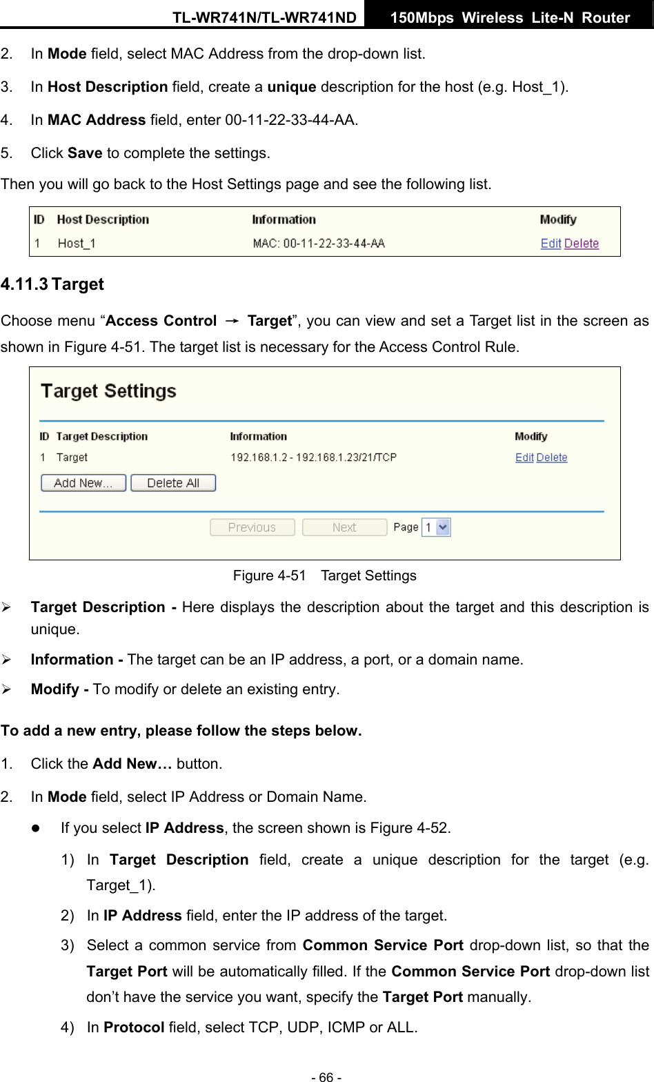 TL-WR741N/TL-WR741ND  150Mbps Wireless Lite-N Router   - 66 - 2. In Mode field, select MAC Address from the drop-down list.   3. In Host Description field, create a unique description for the host (e.g. Host_1).   4. In MAC Address field, enter 00-11-22-33-44-AA.   5. Click Save to complete the settings.   Then you will go back to the Host Settings page and see the following list.  4.11.3 Target Choose menu “Access Control  → Target”, you can view and set a Target list in the screen as shown in Figure 4-51. The target list is necessary for the Access Control Rule.  Figure 4-51  Target Settings ¾ Target Description - Here displays the description about the target and this description is unique.  ¾ Information - The target can be an IP address, a port, or a domain name.   ¾ Modify - To modify or delete an existing entry. To add a new entry, please follow the steps below. 1. Click the Add New… button. 2. In Mode field, select IP Address or Domain Name. z If you select IP Address, the screen shown is Figure 4-52.   1) In Target Description field, create a unique description for the target (e.g. Target_1). 2) In IP Address field, enter the IP address of the target. 3)  Select a common service from Common Service Port drop-down list, so that the Target Port will be automatically filled. If the Common Service Port drop-down list don’t have the service you want, specify the Target Port manually. 4) In Protocol field, select TCP, UDP, ICMP or ALL.  