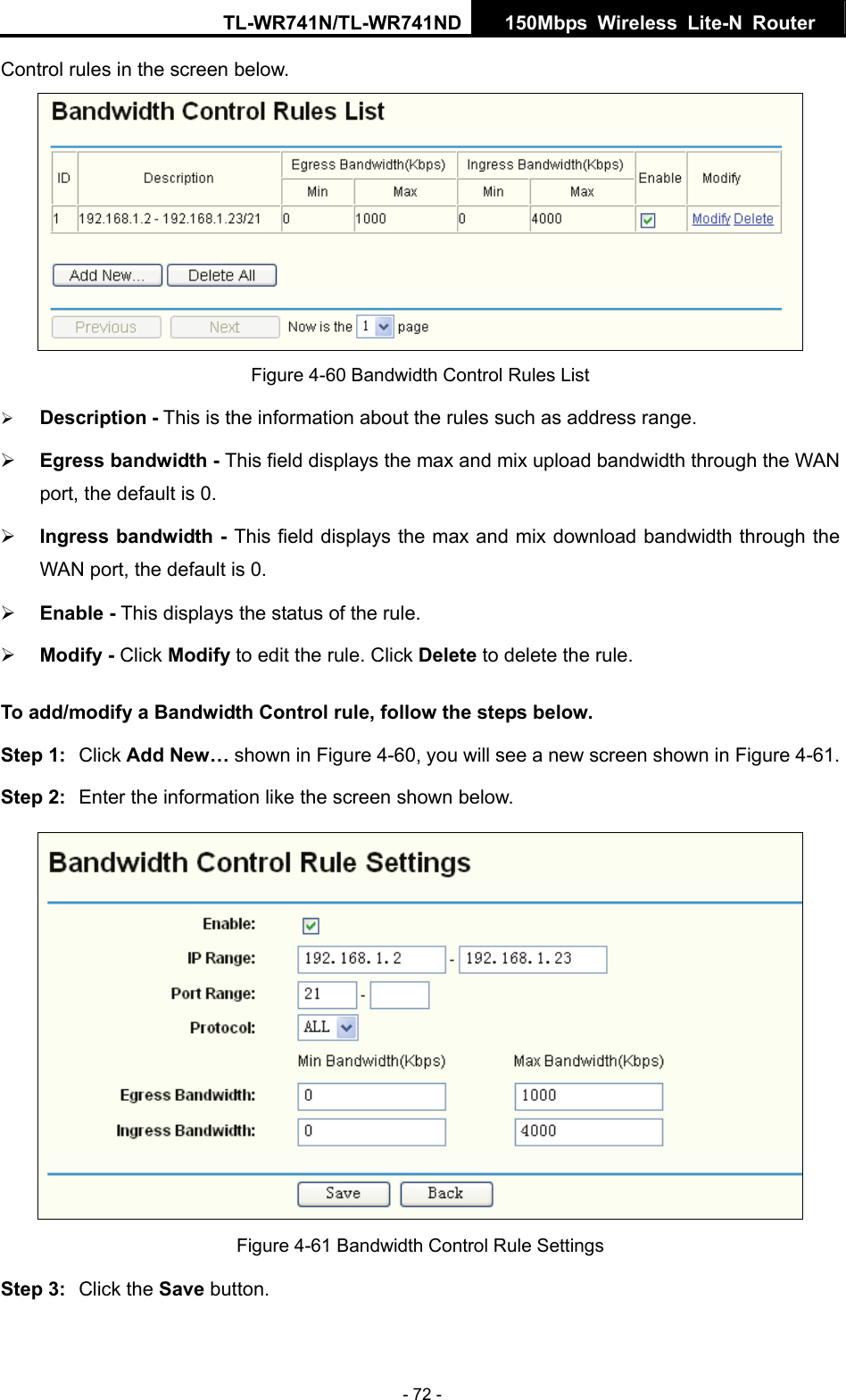 TL-WR741N/TL-WR741ND  150Mbps Wireless Lite-N Router   - 72 - Control rules in the screen below.  Figure 4-60 Bandwidth Control Rules List ¾ Description - This is the information about the rules such as address range. ¾ Egress bandwidth - This field displays the max and mix upload bandwidth through the WAN port, the default is 0. ¾ Ingress bandwidth - This field displays the max and mix download bandwidth through the WAN port, the default is 0. ¾ Enable - This displays the status of the rule. ¾ Modify - Click Modify to edit the rule. Click Delete to delete the rule. To add/modify a Bandwidth Control rule, follow the steps below. Step 1:  Click Add New… shown in Figure 4-60, you will see a new screen shown in Figure 4-61. Step 2:  Enter the information like the screen shown below.  Figure 4-61 Bandwidth Control Rule Settings Step 3:  Click the Save button. 