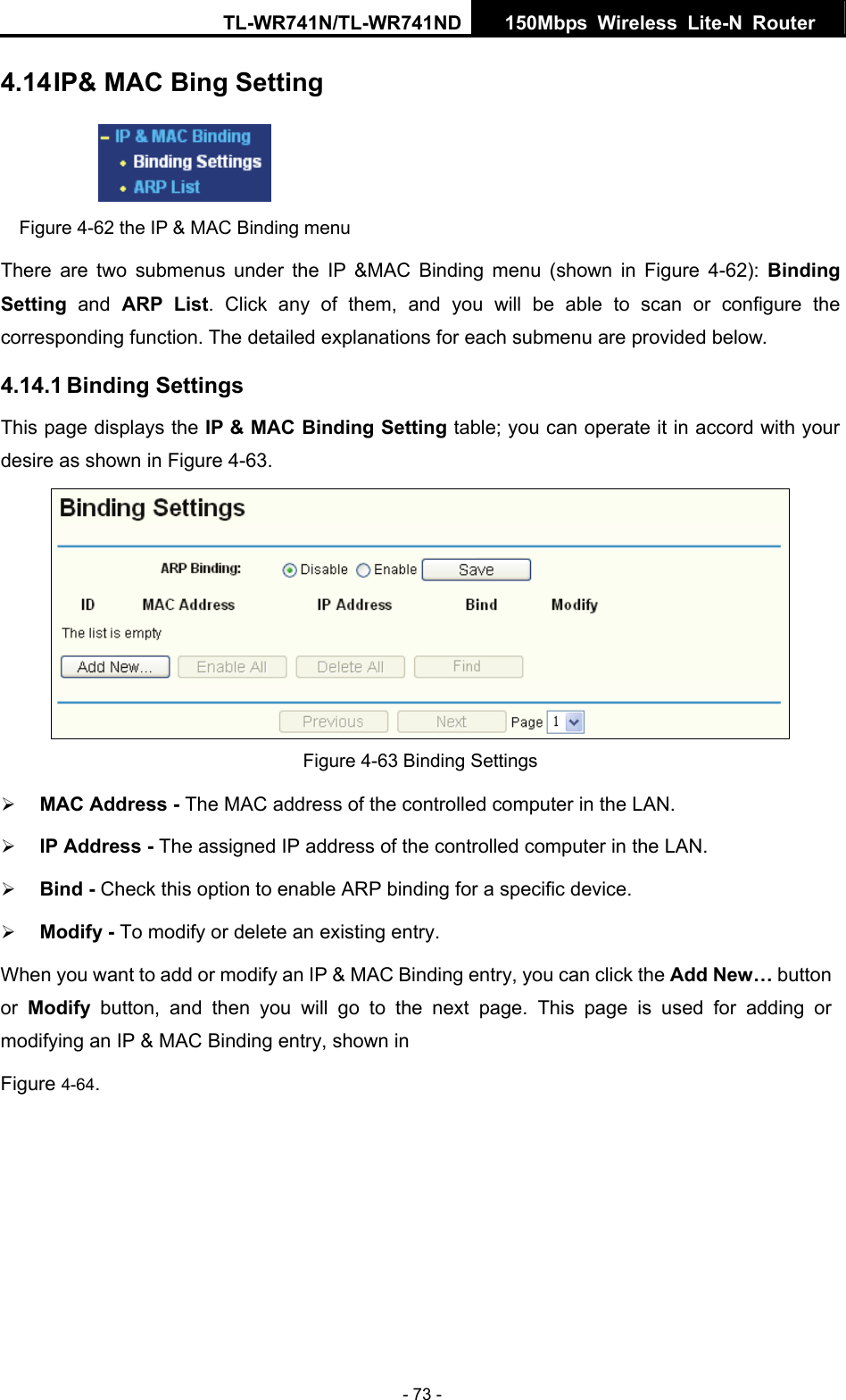 TL-WR741N/TL-WR741ND  150Mbps Wireless Lite-N Router   - 73 - 4.14 IP&amp; MAC Bing Setting  Figure 4-62 the IP &amp; MAC Binding menu There are two submenus under the IP &amp;MAC Binding menu (shown in Figure 4-62): Binding Setting  and ARP List. Click any of them, and you will be able to scan or configure the corresponding function. The detailed explanations for each submenu are provided below. 4.14.1 Binding Settings This page displays the IP &amp; MAC Binding Setting table; you can operate it in accord with your desire as shown in Figure 4-63.    Figure 4-63 Binding Settings ¾ MAC Address - The MAC address of the controlled computer in the LAN.   ¾ IP Address - The assigned IP address of the controlled computer in the LAN.   ¾ Bind - Check this option to enable ARP binding for a specific device.   ¾ Modify - To modify or delete an existing entry.   When you want to add or modify an IP &amp; MAC Binding entry, you can click the Add New… button or  Modify button, and then you will go to the next page. This page is used for adding or modifying an IP &amp; MAC Binding entry, shown in   Figure 4-64.  