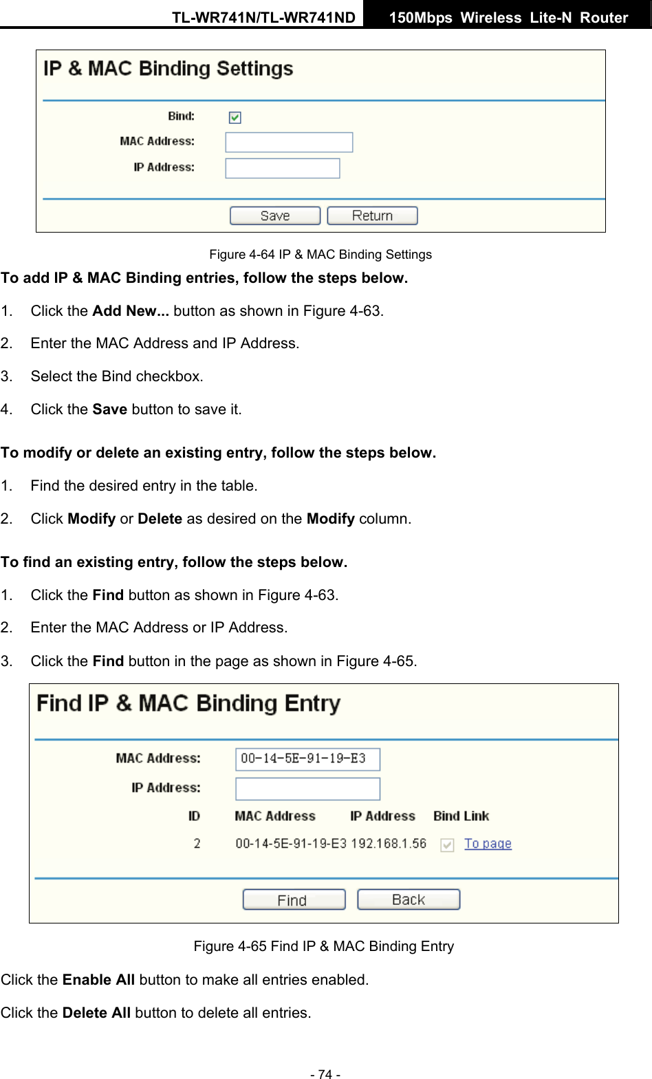 TL-WR741N/TL-WR741ND  150Mbps Wireless Lite-N Router   - 74 -  Figure 4-64 IP &amp; MAC Binding Settings To add IP &amp; MAC Binding entries, follow the steps below. 1. Click the Add New... button as shown in Figure 4-63.   2.  Enter the MAC Address and IP Address. 3.  Select the Bind checkbox.   4. Click the Save button to save it. To modify or delete an existing entry, follow the steps below. 1.  Find the desired entry in the table.   2. Click Modify or Delete as desired on the Modify column.   To find an existing entry, follow the steps below. 1. Click the Find button as shown in Figure 4-63. 2.  Enter the MAC Address or IP Address. 3. Click the Find button in the page as shown in Figure 4-65.  Figure 4-65 Find IP &amp; MAC Binding Entry Click the Enable All button to make all entries enabled. Click the Delete All button to delete all entries. 