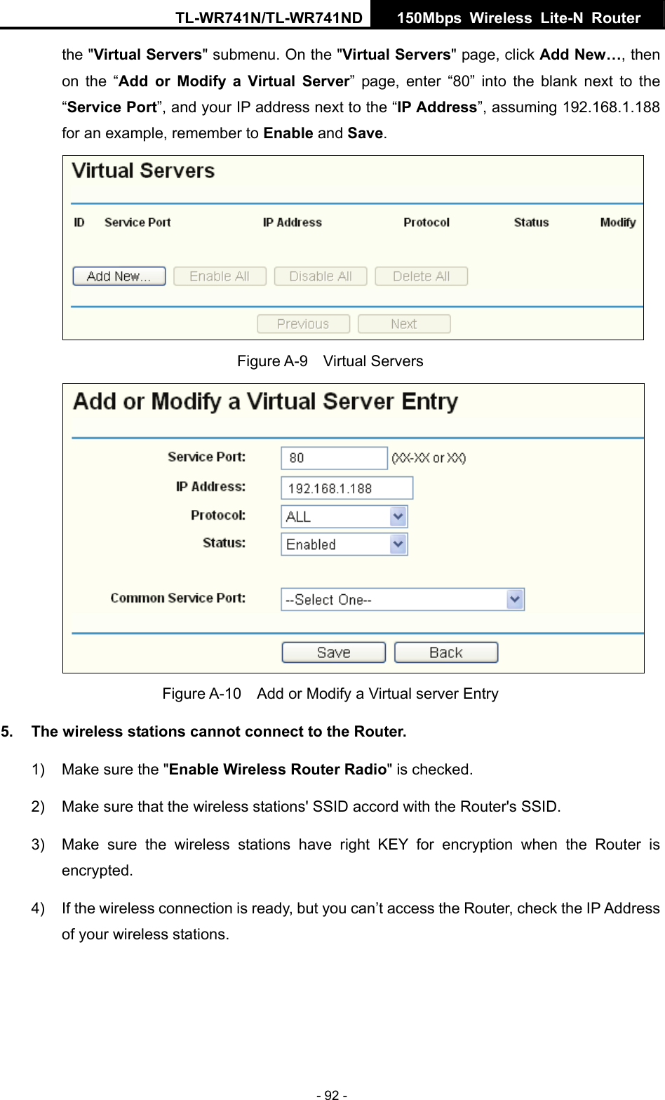TL-WR741N/TL-WR741ND  150Mbps Wireless Lite-N Router   - 92 - the &quot;Virtual Servers&quot; submenu. On the &quot;Virtual Servers&quot; page, click Add New…, then on the “Add or Modify a Virtual Server” page, enter “80” into the blank next to the “Service Port”, and your IP address next to the “IP Address”, assuming 192.168.1.188 for an example, remember to Enable and Save.  Figure A-9  Virtual Servers  Figure A-10    Add or Modify a Virtual server Entry 5.  The wireless stations cannot connect to the Router. 1)  Make sure the &quot;Enable Wireless Router Radio&quot; is checked. 2)  Make sure that the wireless stations&apos; SSID accord with the Router&apos;s SSID. 3)  Make sure the wireless stations have right KEY for encryption when the Router is encrypted. 4)  If the wireless connection is ready, but you can’t access the Router, check the IP Address of your wireless stations. 