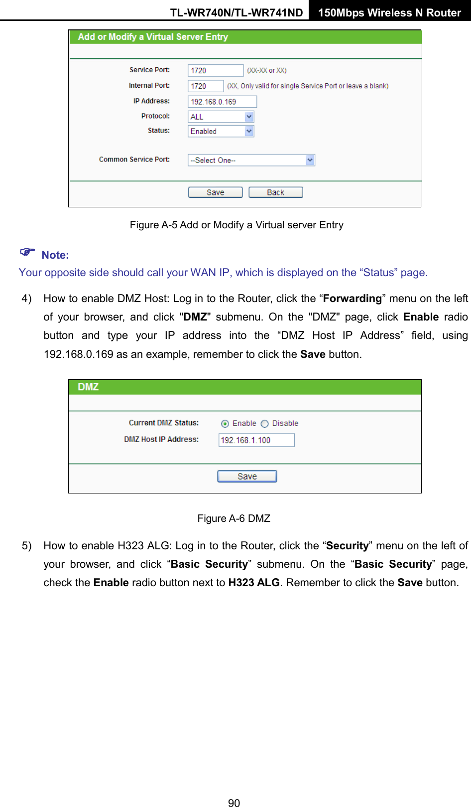 TL-WR740N/TL-WR741ND 150Mbps Wireless N Router    Figure A-5 Add or Modify a Virtual server Entry  Note: Your opposite side should call your WAN IP, which is displayed on the “Status” page. 4) How to enable DMZ Host: Log in to the Router, click the “Forwarding” menu on the left of your browser, and click &quot;DMZ&quot; submenu. On the &quot;DMZ&quot; page, click Enable radio button and type your IP address into the “DMZ Host IP Address” field, using 192.168.0.169 as an example, remember to click the Save button.    Figure A-6 DMZ 5) How to enable H323 ALG: Log in to the Router, click the “Security” menu on the left of your browser, and click “Basic Security”  submenu.  On the “Basic Security”  page, check the Enable radio button next to H323 ALG. Remember to click the Save button. 90 