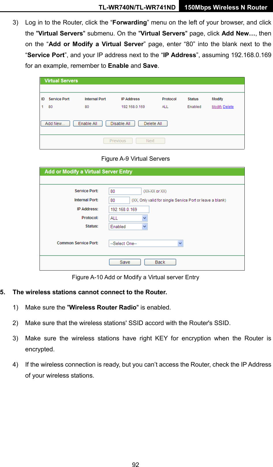 TL-WR740N/TL-WR741ND 150Mbps Wireless N Router  3) Log in to the Router, click the “Forwarding” menu on the left of your browser, and click the &quot;Virtual Servers&quot; submenu. On the &quot;Virtual Servers&quot; page, click Add New…, then on the “Add or Modify a Virtual Server” page, enter “80” into the blank next to the “Service Port”, and your IP address next to the “IP Address”, assuming 192.168.0.169 for an example, remember to Enable and Save.  Figure A-9 Virtual Servers  Figure A-10 Add or Modify a Virtual server Entry 5. The wireless stations cannot connect to the Router. 1) Make sure the &quot;Wireless Router Radio&quot; is enabled. 2) Make sure that the wireless stations&apos; SSID accord with the Router&apos;s SSID. 3) Make sure the wireless stations have right KEY for encryption when the Router is encrypted. 4) If the wireless connection is ready, but you can’t access the Router, check the IP Address of your wireless stations. 92 