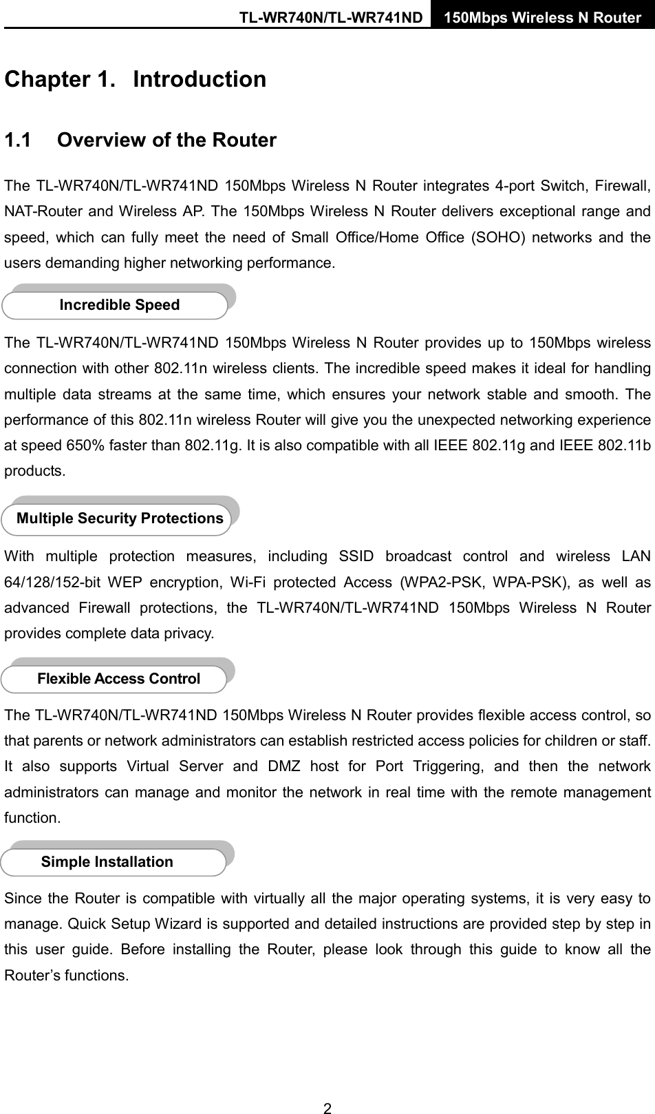TL-WR740N/TL-WR741ND 150Mbps Wireless N Router  Chapter 1.  Introduction 1.1 Overview of the Router The TL-WR740N/TL-WR741ND 150Mbps Wireless N Router integrates 4-port Switch, Firewall, NAT-Router and Wireless AP. The 150Mbps Wireless N Router delivers exceptional range and speed, which can  fully meet the need of Small Office/Home Office (SOHO) networks and the users demanding higher networking performance.  The  TL-WR740N/TL-WR741ND 150Mbps Wireless N Router provides up to 150Mbps wireless connection with other 802.11n wireless clients. The incredible speed makes it ideal for handling multiple data streams at the same time, which ensures your network stable and smooth.  The performance of this 802.11n wireless Router will give you the unexpected networking experience at speed 650% faster than 802.11g. It is also compatible with all IEEE 802.11g and IEEE 802.11b products.  With multiple protection measures, including SSID broadcast control and wireless LAN 64/128/152-bit WEP encryption,  Wi-Fi protected Access (WPA2-PSK, WPA-PSK), as well as advanced Firewall protections, the TL-WR740N/TL-WR741ND 150Mbps  Wireless N Router provides complete data privacy.     The TL-WR740N/TL-WR741ND 150Mbps Wireless N Router provides flexible access control, so that parents or network administrators can establish restricted access policies for children or staff. It also supports Virtual Server and DMZ host for Port Triggering, and then  the network administrators can manage and monitor the network in real time with the remote management function.    Since the Router is compatible with virtually all the major operating systems, it is  very  easy to manage. Quick Setup Wizard is supported and detailed instructions are provided step by step in this user guide.  Before installing the Router, please look through this guide to know all the Router’s functions. Simple Installation Flexible Access Control  Multiple Security Protections Incredible Speed  2 