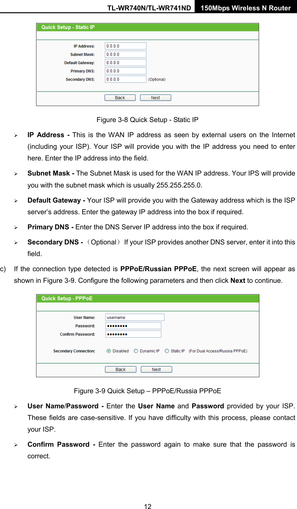 TL-WR740N/TL-WR741ND 150Mbps Wireless N Router   Figure 3-8 Quick Setup - Static IP  IP Address -  This is the WAN IP address as seen by external users on the Internet (including your ISP). Your ISP will provide you with the IP address you need to enter here. Enter the IP address into the field.  Subnet Mask - The Subnet Mask is used for the WAN IP address. Your IPS will provide you with the subnet mask which is usually 255.255.255.0.  Default Gateway - Your ISP will provide you with the Gateway address which is the ISP server’s address. Enter the gateway IP address into the box if required.  Primary DNS - Enter the DNS Server IP address into the box if required.    Secondary DNS - （Optional） If your ISP provides another DNS server, enter it into this field. c)  If the connection type detected is PPPoE/Russian PPPoE, the next screen will appear as shown in Figure 3-9. Configure the following parameters and then click Next to continue.  Figure 3-9 Quick Setup – PPPoE/Russia PPPoE  User Name/Password  -  Enter the User Name and Password provided by your ISP. These fields are case-sensitive. If you have difficulty with this process, please contact your ISP.  Confirm Password - Enter the password again to make sure that the password is correct.   12 