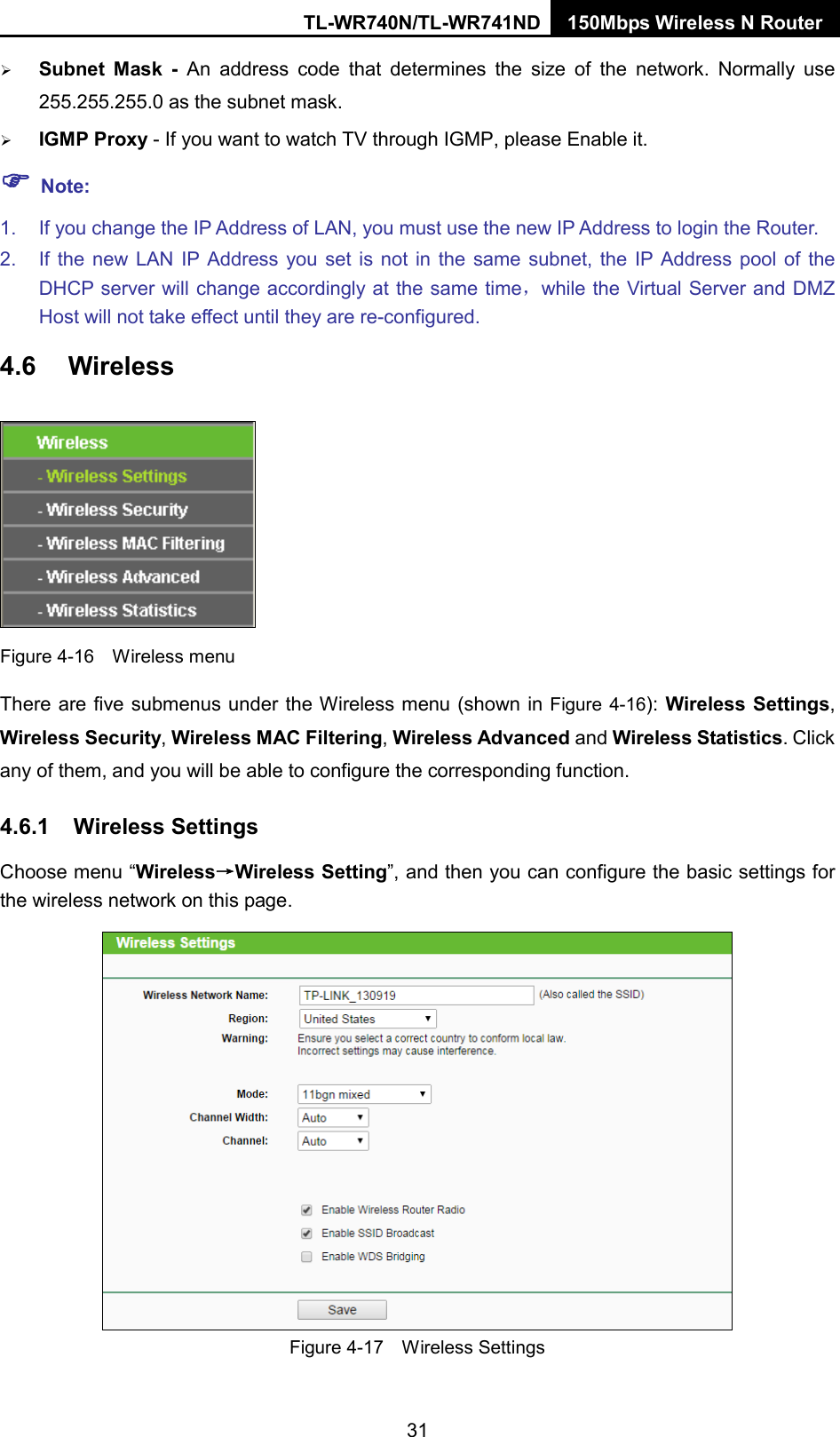 TL-WR740N/TL-WR741ND 150Mbps Wireless N Router   Subnet Mask - An address code that determines the size of the network. Normally use 255.255.255.0 as the subnet mask.    IGMP Proxy - If you want to watch TV through IGMP, please Enable it.  Note: 1. If you change the IP Address of LAN, you must use the new IP Address to login the Router.   2. If the new LAN IP Address you set is not in the same subnet, the IP Address pool of the DHCP server will change accordingly at the same time，while the Virtual Server and DMZ Host will not take effect until they are re-configured. 4.6 Wireless  Figure 4-16  Wireless menu There are five submenus under the Wireless menu (shown in Figure 4-16): Wireless Settings, Wireless Security, Wireless MAC Filtering, Wireless Advanced and Wireless Statistics. Click any of them, and you will be able to configure the corresponding function.   4.6.1 Wireless Settings Choose menu “Wireless→Wireless Setting”, and then you can configure the basic settings for the wireless network on this page.  Figure 4-17  Wireless Settings 31 
