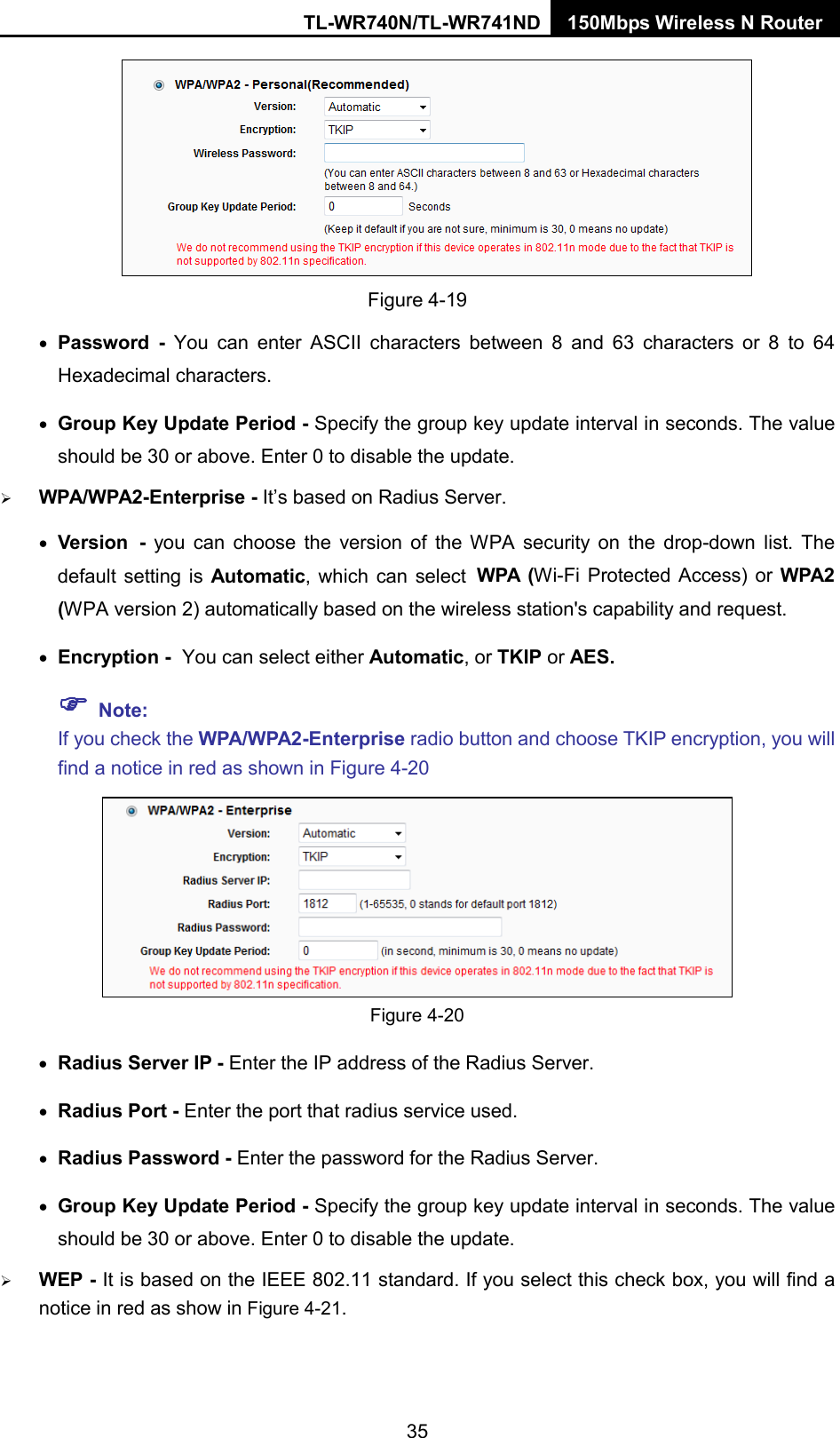 TL-WR740N/TL-WR741ND 150Mbps Wireless N Router   Figure 4-19 • Password  -  You can enter ASCII characters between 8 and 63 characters or 8 to 64 Hexadecimal characters. • Group Key Update Period - Specify the group key update interval in seconds. The value should be 30 or above. Enter 0 to disable the update.  WPA/WPA2-Enterprise - It’s based on Radius Server. • Version - you can choose the version of the WPA security on the drop-down list. The default setting is Automatic, which can select WPA  (Wi-Fi Protected Access) or  WPA2 (WPA version 2) automatically based on the wireless station&apos;s capability and request. • Encryption - You can select either Automatic, or TKIP or AES.  Note:   If you check the WPA/WPA2-Enterprise radio button and choose TKIP encryption, you will find a notice in red as shown in Figure 4-20  Figure 4-20 • Radius Server IP - Enter the IP address of the Radius Server. • Radius Port - Enter the port that radius service used. • Radius Password - Enter the password for the Radius Server. • Group Key Update Period - Specify the group key update interval in seconds. The value should be 30 or above. Enter 0 to disable the update.  WEP - It is based on the IEEE 802.11 standard. If you select this check box, you will find a notice in red as show in Figure 4-21.   35 