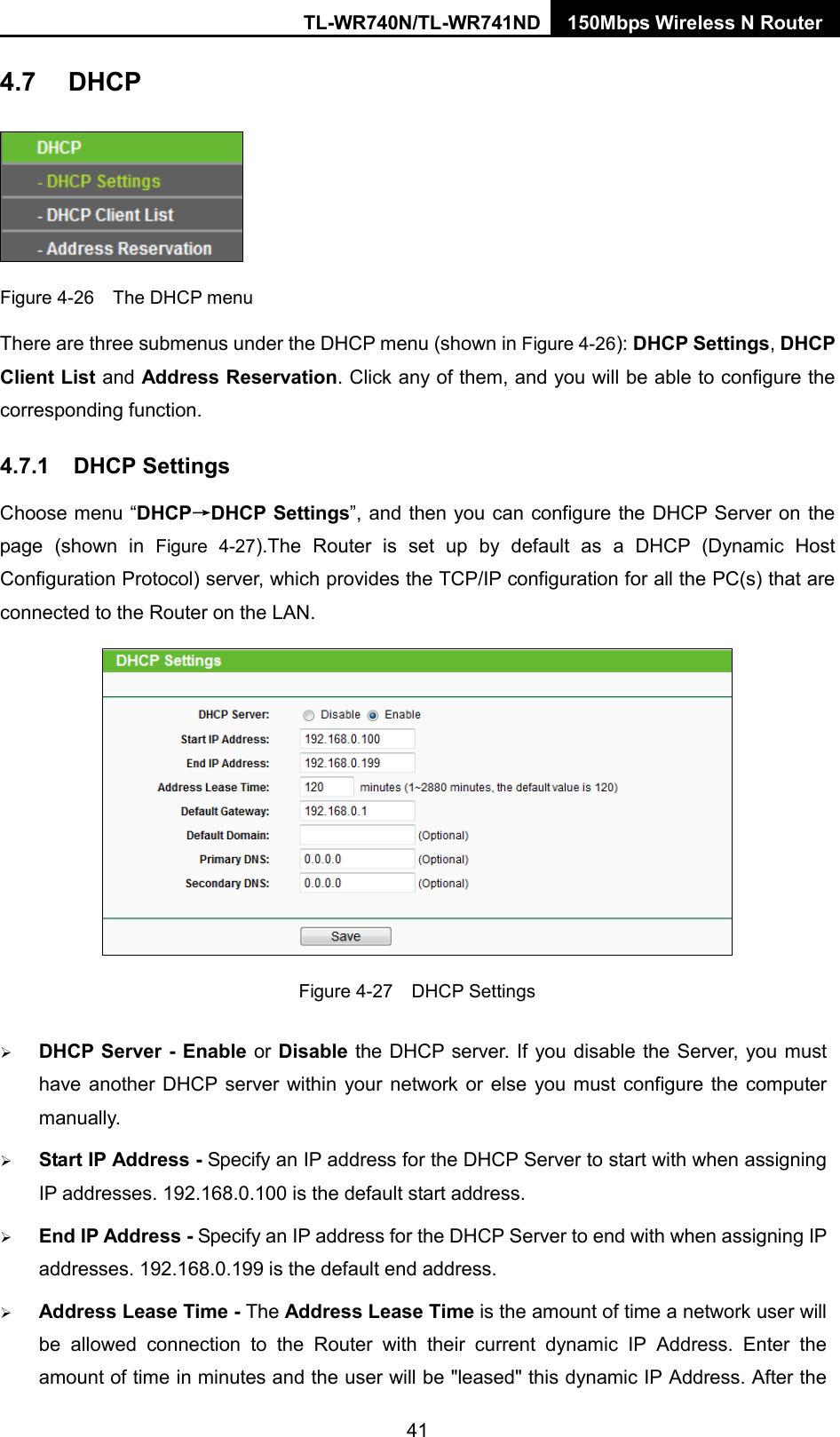 TL-WR740N/TL-WR741ND 150Mbps Wireless N Router  4.7 DHCP  Figure 4-26  The DHCP menu There are three submenus under the DHCP menu (shown in Figure 4-26): DHCP Settings, DHCP Client List and Address Reservation. Click any of them, and you will be able to configure the corresponding function. 4.7.1 DHCP Settings Choose menu “DHCP→DHCP Settings”, and then you can configure the DHCP Server on the page (shown in Figure  4-27).The  Router is set up by default as a DHCP (Dynamic Host Configuration Protocol) server, which provides the TCP/IP configuration for all the PC(s) that are connected to the Router on the LAN.    Figure 4-27    DHCP Settings  DHCP Server - Enable or Disable the DHCP server. If you disable the Server, you must have another DHCP server within your network or else you must configure the computer manually.  Start IP Address - Specify an IP address for the DHCP Server to start with when assigning IP addresses. 192.168.0.100 is the default start address.  End IP Address - Specify an IP address for the DHCP Server to end with when assigning IP addresses. 192.168.0.199 is the default end address.  Address Lease Time - The Address Lease Time is the amount of time a network user will be allowed connection to the Router with their current dynamic IP Address. Enter the amount of time in minutes and the user will be &quot;leased&quot; this dynamic IP Address. After the 41 